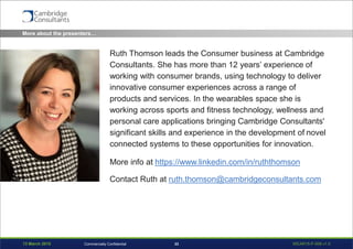 13 March 2015 WEAR15-P-006 v1.033Commercially Confidential
More about the presenters…
Ruth Thomson leads the Consumer business at Cambridge
Consultants. She has more than 12 years’ experience of
working with consumer brands, using technology to deliver
innovative consumer experiences across a range of
products and services. In the wearables space she is
working across sports and fitness technology, wellness and
personal care applications bringing Cambridge Consultants'
significant skills and experience in the development of novel
connected systems to these opportunities for innovation.
More info at https://www.linkedin.com/in/ruththomson
Contact Ruth at ruth.thomson@cambridgeconsultants.com
 
