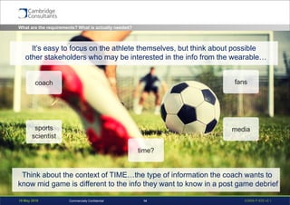 19 May 2016 S3908-P-835 v0.114Commercially Confidential
What are the requirements? What is actually needed?
coach
sports
scientist
media
fans
time?
It’s easy to focus on the athlete themselves, but think about possible
other stakeholders who may be interested in the info from the wearable…
Think about the context of TIME…the type of information the coach wants to
know mid game is different to the info they want to know in a post game debrief
 