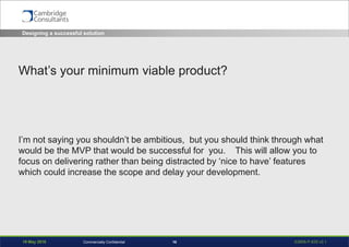 19 May 2016 S3908-P-835 v0.116Commercially Confidential
What’s your minimum viable product?
I’m not saying you shouldn’t be ambitious, but you should think through what
would be the MVP that would be successful for you. This will allow you to
focus on delivering rather than being distracted by ‘nice to have’ features
which could increase the scope and delay your development.
Designing a successful solution
 