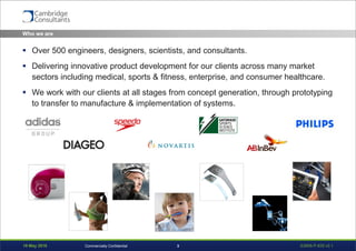 19 May 2016 S3908-P-835 v0.13Commercially Confidential
Who we are
 Over 500 engineers, designers, scientists, and consultants.
 Delivering innovative product development for our clients across many market
sectors including medical, sports & fitness, enterprise, and consumer healthcare.
 We work with our clients at all stages from concept generation, through prototyping
to transfer to manufacture & implementation of systems.
 