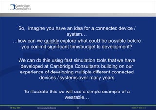 19 May 2016 S3908-P-835 v0.131Commercially Confidential
So, imagine you have an idea for a connected device /
system…
…how can we quickly explore what could be possible before
you commit significant time/budget to development?
We can do this using fast simulation tools that we have
developed at Cambridge Consultants building on our
experience of developing multiple different connected
devices / systems over many years
To illustrate this we will use a simple example of a
wearable…
 