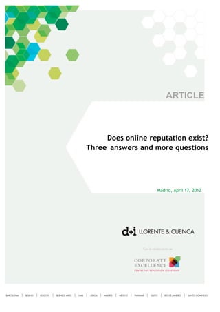  
	
  
	
  
	
     	
  
	
  
	
  
	
  
	
  
	
  
	
  
	
  
	
  
	
  

                                           ARTICLE
	
  
	
  
	
  
	
  
	
  
	
  
	
  
	
  
	
  
                   Does online reputation exist?
	
  
	
            Three answers and more questions
	
  
	
  
	
  
	
  
	
  
	
  
	
  
	
  
	
  
	
  
	
                                     Madrid, April 17, 2012
	
  
	
  
	
  
	
  
	
  
	
  
	
  
	
  
	
  
	
  
	
  
	
  
	
  
	
  
	
  
	
  
	
  
	
  
	
  
	
  
	
                              	
  
 