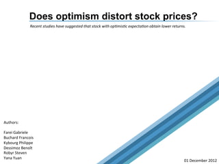 Does optimism distort stock prices?
Recent	
  studies	
  have	
  suggested	
  that	
  stock	
  with	
  op3mis3c	
  expecta3on	
  obtain	
  lower	
  returns.	
  	
  
Authors:	
  
	
  
Farei	
  Gabriele	
  
Buchard	
  Francois	
  
Kybourg	
  Philippe	
  
Dessimoz	
  Benoît	
  
Robyr	
  Steven	
  
Yana	
  Yuan	
  
01	
  December	
  2012	
  
"The most common cause of low prices is pessimism, sometimes
pervasive, sometimes specific to a company or industry. We want to do
business in such an environment, not because we like pessimism but
because we like the prices it produces. It’s optimism that is the enemy of
the rational buyer." Warren Buffett
 