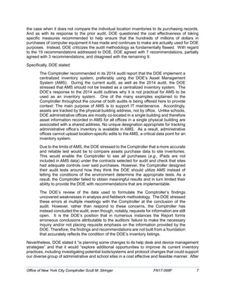 the case when it does not compare the individual location inventories to its purchasing records.
And as with its response to the prior audit, DOE questioned the cost effectiveness of taking
specific measures recommended to help ensure that the hundreds of millions of dollars in
purchases of computer equipment it has made and continues to make are actually used for DOE
purposes. Instead, DOE criticizes the audit methodology as fundamentally flawed. With regard
to the 19 recommendations addressed to DOE, DOE agreed with 7 recommendations, partially
agreed with 3 recommendations, and disagreed with the remaining 9.
Specifically, DOE stated:
The Comptroller recommended in its 2014 audit report that the DOE implement a
centralized inventory system, preferably using the DOE’s Asset Management
System (AMS). During the current audit, as well as the 2014 audit, the DOE
stressed that AMS should not be treated as a centralized inventory system. The
DOE’s response to the 2014 audit outlines why it is not practical for AMS to be
used as an inventory system. One of the many examples explained to the
Comptroller throughout the course of both audits is being offered here to provide
context: The main purpose of AMS is to support IT maintenance. Accordingly,
assets are tracked by the physical building address, not by office. Unlike schools,
DOE administrative offices are mostly co-located in a single building and therefore
asset information recorded in AMS for all offices in a single physical building are
associated with a shared address. No unique designation appropriate for tracking
administrative office’s inventory is available in AMS. As a result, administrative
offices cannot upload location-specific edits to the AMS, a critical data point for an
inventory system.
Due to the limits of AMS, the DOE stressed to the Comptroller that a more accurate
and reliable test would be to compare assets purchase data to site inventories.
This would enable the Comptroller to see all purchases (e.g., iPads are not
included in AMS data) under the contracts selected for audit and check that sites
had adequate controls over said purchases. However, the Comptroller designed
their audit tests around how they think the DOE should utilize AMS instead of
letting the conditions of the environment determine the appropriate tests. As a
result, the Comptroller failed to obtain meaningful results and in turn limited their
ability to provide the DOE with recommendations that are implementable.
The DOE’s review of the data used to formulate the Comptroller’s findings
uncovered weaknesses in analysis and fieldwork methodology. The DOE stressed
these errors at multiple meetings with the Comptroller at the conclusion of the
audit. However, rather than respond to these concerns, the Comptroller has
instead concluded the audit, even though, notably, requests for information are still
open. It is the DOE’s position that in numerous instances the Report forms
erroneous conclusions attributable to the auditors’ failure to make the necessary
inquiry and/or not placing requisite emphasis on the information provided by the
DOE. Therefore, the findings and recommendations are not built from a foundation
that accurately reflects the condition of the DOE’s inventory listings.
Nevertheless, DOE stated it “is planning some changes to its help desk and device management
strategies” and that it would “explore additional opportunities to improve its current inventory
practices, including investigating potential tools/systems and protocol changes that could support
our diverse group of administrative and school sites in a cost effective and feasible manner. After
Office of New York City Comptroller Scott M. Stringer FN17-098F 7
 