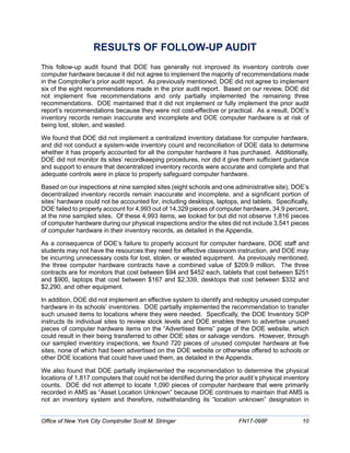 RESULTS OF FOLLOW-UP AUDIT
This follow-up audit found that DOE has generally not improved its inventory controls over
computer hardware because it did not agree to implement the majority of recommendations made
in the Comptroller’s prior audit report. As previously mentioned, DOE did not agree to implement
six of the eight recommendations made in the prior audit report. Based on our review, DOE did
not implement five recommendations and only partially implemented the remaining three
recommendations. DOE maintained that it did not implement or fully implement the prior audit
report’s recommendations because they were not cost-effective or practical. As a result, DOE’s
inventory records remain inaccurate and incomplete and DOE computer hardware is at risk of
being lost, stolen, and wasted.
We found that DOE did not implement a centralized inventory database for computer hardware,
and did not conduct a system-wide inventory count and reconciliation of DOE data to determine
whether it has properly accounted for all the computer hardware it has purchased. Additionally,
DOE did not monitor its sites’ recordkeeping procedures, nor did it give them sufficient guidance
and support to ensure that decentralized inventory records were accurate and complete and that
adequate controls were in place to properly safeguard computer hardware.
Based on our inspections at nine sampled sites (eight schools and one administrative site), DOE’s
decentralized inventory records remain inaccurate and incomplete, and a significant portion of
sites’ hardware could not be accounted for, including desktops, laptops, and tablets. Specifically,
DOE failed to properly account for 4,993 out of 14,329 pieces of computer hardware, 34.9 percent,
at the nine sampled sites. Of these 4,993 items, we looked for but did not observe 1,816 pieces
of computer hardware during our physical inspections and/or the sites did not include 3,541 pieces
of computer hardware in their inventory records, as detailed in the Appendix.
As a consequence of DOE’s failure to properly account for computer hardware, DOE staff and
students may not have the resources they need for effective classroom instruction, and DOE may
be incurring unnecessary costs for lost, stolen, or wasted equipment. As previously mentioned,
the three computer hardware contracts have a combined value of $209.9 million. The three
contracts are for monitors that cost between $94 and $452 each, tablets that cost between $251
and $900, laptops that cost between $167 and $2,339, desktops that cost between $332 and
$2,290, and other equipment.
In addition, DOE did not implement an effective system to identify and redeploy unused computer
hardware in its schools’ inventories. DOE partially implemented the recommendation to transfer
such unused items to locations where they were needed. Specifically, the DOE Inventory SOP
instructs its individual sites to review stock levels and DOE enables them to advertise unused
pieces of computer hardware items on the “Advertised Items” page of the DOE website, which
could result in their being transferred to other DOE sites or salvage vendors. However, through
our sampled inventory inspections, we found 720 pieces of unused computer hardware at five
sites, none of which had been advertised on the DOE website or otherwise offered to schools or
other DOE locations that could have used them, as detailed in the Appendix.
We also found that DOE partially implemented the recommendation to determine the physical
locations of 1,817 computers that could not be identified during the prior audit’s physical inventory
counts. DOE did not attempt to locate 1,090 pieces of computer hardware that were primarily
recorded in AMS as “Asset Location Unknown” because DOE continues to maintain that AMS is
not an inventory system and therefore, notwithstanding its “location unknown” designation in
Office of New York City Comptroller Scott M. Stringer FN17-098F 10
 