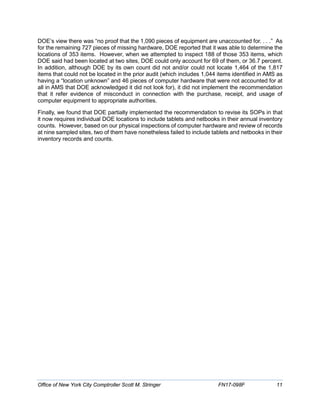 DOE’s view there was “no proof that the 1,090 pieces of equipment are unaccounted for. . . .” As
for the remaining 727 pieces of missing hardware, DOE reported that it was able to determine the
locations of 353 items. However, when we attempted to inspect 188 of those 353 items, which
DOE said had been located at two sites, DOE could only account for 69 of them, or 36.7 percent.
In addition, although DOE by its own count did not and/or could not locate 1,464 of the 1,817
items that could not be located in the prior audit (which includes 1,044 items identified in AMS as
having a “location unknown” and 46 pieces of computer hardware that were not accounted for at
all in AMS that DOE acknowledged it did not look for), it did not implement the recommendation
that it refer evidence of misconduct in connection with the purchase, receipt, and usage of
computer equipment to appropriate authorities.
Finally, we found that DOE partially implemented the recommendation to revise its SOPs in that
it now requires individual DOE locations to include tablets and netbooks in their annual inventory
counts. However, based on our physical inspections of computer hardware and review of records
at nine sampled sites, two of them have nonetheless failed to include tablets and netbooks in their
inventory records and counts.
Office of New York City Comptroller Scott M. Stringer FN17-098F 11
 
