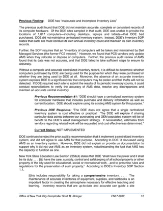 Previous Finding: DOE has “Inaccurate and Incomplete Inventory Lists”
The previous audit found that DOE did not maintain accurate, complete or consistent records of
its computer hardware. Of the DOE sites sampled in that audit, DOE was unable to provide the
locations of 1,817 computers—including desktops, laptops and tablets—that DOE had
purchased. DOE did not maintain a centralized inventory system. Instead, DOE’s Inventory SOP
states that each site must conduct its own annual inventory count and maintain its own inventory
records.
Further, the SOP requires that an “inventory of computers will be taken and maintained by Dell
Managed Services (the former PCS vendor).” However, we found that PCS vendors only update
AMS when they relocate or dispose of computers. Further, the previous audit review of AMS
found that its data was not accurate, and that DOE failed to take sufficient steps to ensure its
accuracy.
Without a complete and accurate centralized inventory record, it is difficult to determine whether
computers purchased by DOE are being used for the purpose for which they were purchased or
whether they are being used by DOE at all. Moreover, the absence of an accurate inventory
system exposes DOE to a significant risk that computers may be stolen and that thefts will not be
detected. If DOE required each site to submit the results of its periodic inventory counts, it could
conduct reconciliations to verify the accuracy of AMS data, resolve any discrepancies and
maintain an accurate central inventory.
Previous Recommendation #1: “DOE should have a centralized inventory system
for computer hardware that includes purchase and delivery information as well as
current location. DOE should explore using its existing AMS system for this purpose.”
Previous DOE Response: “The DOE does not agree that a single centralized
inventory system is cost effective or practical. The DOE will explore if sharing
particular data points between our purchasing and OEM populated system will be of
benefit to the DOE's asset management strategy. If necessitated, estimates from
vendors regarding related work will be requested and cost effectiveness determined.”
Current Status: NOT IMPLEMENTED
DOE continues to reject the prior audit’s recommendation that it implement a centralized inventory
system, and did not agree to use AMS for that purpose. According to DOE, it discussed using
AMS as an inventory system. However, DOE did not explain or provide us documentation to
support why it did not use AMS as an inventory system, notwithstanding the fact that AMS has
the capacity to function as one.
New York State Education Law Section 2554(4) states that DOE “shall have the power and it shall
be its duty. . . . [t]o have the care, custody, control and safekeeping of all school property or other
property of the city used for educational, social or recreational work…and to prescribe rules and
regulations for the preservation of such property.” According to DOE’s Inventory SOP Section
1.1,
[t]his includes responsibility for taking a comprehensive inventory. . . . The
maintenance of accurate inventories of equipment, supplies, and textbooks is an
important factor in creating the atmosphere necessary for effective teaching and
learning. Inventory records that are up-to-date and accurate can guide a site
Office of New York City Comptroller Scott M. Stringer FN17-098F 12
 