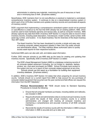 administrator in ordering new materials, maximizing the use of resources on hand
and in minimizing loss or theft. [Emphasis added.]
Nevertheless, DOE maintains that it is not cost-effective or practical to implement a centralized,
comprehensive inventory system. It continues to rely on a decentralized inventory system in
which each of its 2,278 sites maintains and updates inventory records and coordinates all aspects
of inventory control.
DOE’s argument that implementing a comprehensive centralized system would not be practical
or cost-effective is undercut by the fact that DOE already has an existing platform, AMS, which
could be used to track hardware warranty and service data, as well as computer inventory. AMS
already captures key data that DOE’s Inventory SOP Section 3.2 requires sites to record in their
inventory records, including asset description, manufacturer, model number, serial number, DOE
asset tag number, and location. In its Asset Inventory Tool An Overview of the Asset Inventory
Tool, DIIT states:
The Asset Inventory Tool has been developed to provide a simple and easy way
of tracking computer related equipment (assets) in New York City public schools
and administrative offices. The Web interface allows authorized users to quickly
access asset reports for their respective locations.
Authorized AMS users can also add, edit, and delete asset information.
Further, DOE instructs schools to use AMS data as the basis for creating and updating their
inventory records. Specifically, DOE’s Inventory SOP Section 3.2 states:
The DOE’s Asset Management System (AMS) is a database containing records of
all computer-related equipment (including, but not limited to, desktops, laptops,
printers, etc.) that were purchased via FAMIS. School Principals have access to
this system and can run a report of their computer-related equipment at any time.
. . . Schools should use this report as a foundation for building their equipment
inventory database. [Emphasis added.]
In addition, DOE’s Inventory SOP Section 3.6 states that when preparing for annual inventory
counts, “schools should run a current report from AMS to help account for any purchases of
computer-related equipment that occurred over the year (central and field offices can request this
information from the DIIT Helpdesk).”
Previous Recommendation #2: “DOE should revise its Standard Operating
Procedures to include the following:
• Ensure that all computer hardware purchases, including tablets and netbooks,
are included in AMS;
• Require all schools and administrative sites to conduct annual inventory counts
and submit the results of their annual inventory counts to a central
administrative unit charged with tracking all computer inventory and
maintaining a comprehensive and accurate inventory of all DOE computer
hardware;
• Reconcile the results of inventory counts with the information in AMS to ensure
information in AMS is accurate and up to date; and
Office of New York City Comptroller Scott M. Stringer FN17-098F 13
 