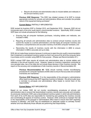 • Require all schools and administrative sites to include tablets and netbooks in
the annual inventory count.”
Previous DOE Response: “The DOE has initiated reviews of its SOP to include
appropriate controls for schools and administrative offices and consider the portable
nature of the equipment being purchased.”
Current Status: PARTIALLY IMPLEMENTED
DOE revised its Inventory SOP in October 2015, and September 2016. However, DOE did not
incorporate each of the prior audit report’s recommended revisions. Specifically, DOE’s revised
SOP does not include procedures for the following:
• Ensuring that all computer hardware purchases, including tablets and netbooks, are
included in AMS;
• Requiring all schools and administrative sites to conduct annual inventory counts and
submit the results to a central administrative unit that tracks all computer inventory and
maintains a comprehensive and accurate inventory of all DOE computer hardware; and
• Reconciling the results of inventory counts with the information in AMS to ensure
information in AMS is accurate and up to date.
DOE did not make these revisions because it continues to reject the prior audit’s recommendation
that it implement a centralized inventory system so that it can account for all of the computer items
it purchases and to consider using AMS for that purpose. (Please see Recommendation #1.)
DOE’s revised SOP does require all schools and administrative sites to include tablets and
netbooks in the annual inventory count. However, based on inventory inspections conducted at
nine sampled sites, two of the sites did not include these devices in their inventory records. We
report on the accuracy and completeness of site inventory records in Recommendation #3.
Previous Recommendation #3: “DOE should routinely monitor recordkeeping
procedures for computer hardware at DOE sites to ensure that accurate and complete
inventories are maintained.”
Previous DOE Response: “It is the responsibility of the principal or administrative
office head to ensure that SOP regarding inventory is followed. We will annually issue
a reminder to principals and administrative office heads to remind them of this
responsibility.”
Current Status: NOT IMPLEMENTED
Based on our review, DOE did not monitor recordkeeping procedures at schools and
administrative sites to ensure that decentralized inventory records were accurate and complete.
As previously mentioned, DOE uses a decentralized inventory system in which site administrators
from each of its 2,278 sites are responsible for maintaining and updating the inventory records
and coordinating all aspects of inventory control. However, DOE continues to maintain that “[i]t
is the responsibility of the principal or administrative office head to ensure that SOP regarding
inventory is followed,” and DOE has not established an adequate system to centrally monitor
whether and how effectively those officials are performing that responsibility.
Office of New York City Comptroller Scott M. Stringer FN17-098F 14
 