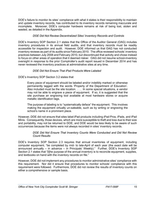 DOE’s failure to monitor its sites’ compliance with what it states is their responsibility to maintain
and update inventory records, has contributed to its inventory records remaining inaccurate and
incomplete. Moreover, DOE’s computer hardware remains at risk of being lost, stolen and
wasted, as detailed in the Appendix.
DOE Did Not Review Decentralized Sites’ Inventory Records and Controls
DOE’s Inventory SOP Section 2.1 states that the Office of the Auditor General (OAG) includes
inventory procedures in its annual field audits, and that inventory records must be readily
accessible for inspection and audit. However, DOE informed us that OAG has not conducted
inventory reviews as part of its audits since February 2010. The office reviewed schools’ inventory
practices between July 2008 and February 2010, but discontinued that activity and chose instead
to focus on other areas of operation that it deemed riskier. OAG did not resume school-inventory
oversight in response to the prior Comptroller’s audit report issued in December 2014 and has
never reviewed the inventory practices at administrative sites at any time.
DOE Did Not Ensure That iPad Products Were Labeled
DOE’s Inventory SOP Section 3.2 states that
Every piece of equipment should be labeled and/or indelibly marked or otherwise
permanently tagged with the words ‘Property of the Department of Education’.
Also included must be the site location. . . . In some special situations, a vendor
may not be able to engrave a piece of equipment. If so, it is suggested that the
site purchase an engraving tool available at most hardware stores or acquire
metallic identification tags.
The purpose of labeling is to “systematically deface” the equipment. This involves
making the equipment virtually un-saleable, such as by writing or engraving the
school’s name in a prominent place.
However, DOE did not ensure that sites label iPad products including iPad Pros, iPads, and iPad
Minis. Consequently, those devices, which are more susceptible to theft and loss due to their size
and portability, may not be returned to DOE, and DOE would be less likely to be aware of such
occurrences because the items were not always recorded in sites’ inventory records.
DOE Did Not Ensure That Inventory Counts Were Conducted and Did Not Review
Count Results
DOE’s Inventory SOP Section 2.3 requires that annual inventories of equipment, including
computer equipment, “be completed by mid- to late-April of each year (the exact date will be
announced annually – in advance – in Principals’ Weekly).” Further, DOE’s Inventory SOP
Section 2.1 states that “[t]he purpose of the annual inventory is to reconcile equipment, supplies,
and textbooks on hand with the inventory records on file.”
However, DOE did not implement any procedures to monitor administrative sites’ compliance with
this requirement. Nor did it ensure that procedures to monitor schools’ compliance with this
requirement were followed. Furthermore, DOE did not review the results of inventory counts on
either a comprehensive or sample basis.
Office of New York City Comptroller Scott M. Stringer FN17-098F 15
 