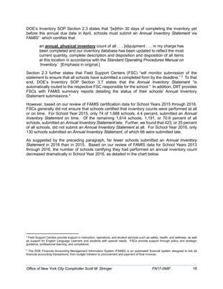 DOE’s Inventory SOP Section 2.3 states that “[w]ithin 30 days of completing the inventory yet
before the annual due date in April, schools must submit an Annual Inventory Statement via
FAMIS” which certifies that:
an annual, physical inventory count of all . . . [e]quipment . . . in my charge has
been completed and our inventory database has been updated to reflect the most
current quantity, complete description and disposition and disposition of all items
at this location in accordance with the Standard Operating Procedures Manual on
‘Inventory.’ [Emphasis in original.]
Section 2.3 further states that Field Support Centers (FSC) “will monitor submission of the
statement to ensure that all schools have submitted a completed form by the deadline.” 3
To that
end, DOE’s Inventory SOP Section 3.7 states that the Annual Inventory Statement “is
automatically routed to the respective FSC responsible for the school.” In addition, DIIT provides
FSCs with FAMIS summary reports detailing the status of their schools’ Annual Inventory
Statement submissions.4
However, based on our review of FAMIS certification data for School Years 2015 through 2016,
FSCs generally did not ensure that schools certified that inventory counts were performed at all
or on time. For School Year 2015, only 74 of 1,688 schools, 4.4 percent, submitted an Annual
Inventory Statement on time. Of the remaining 1,614 schools, 1,191, or 70.6 percent of all
schools, submitted an Annual Inventory Statement late. Further, we found that 423, or 25 percent
of all schools, did not submit an Annual Inventory Statement at all. For School Year 2016, only
130 schools submitted an Annual Inventory Statement, of which 66 were submitted late.
As suggested by the preceding paragraph, far fewer schools submitted an Annual Inventory
Statement in 2016 than in 2015. Based on our review of FAMIS data for School Years 2013
through 2016, the number of schools certifying they had performed an annual inventory count
decreased dramatically in School Year 2016, as detailed in the chart below.
3
Field Support Centers provide support in instruction, operations, and student services such as safety, health, and wellness, as well
as support for English Language Learners and students with special needs. FSCs provide support through policy and strategic
guidance, professional learning, and compliance.
4
The DOE Financial Accounting Management Information System (FAMIS) is an automated financial system designed to link all
financial accounting transactions, from budget initiation to procurement and payment of final invoices.
Office of New York City Comptroller Scott M. Stringer FN17-098F 16
 