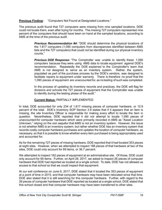 Previous Finding: “Computers Not Found at Designated Locations.”
The previous audit found that 727 computers were missing from nine sampled locations. DOE
could not locate them, even after trying for months. The missing 727 computers represented nine
percent of the computers that should have been on hand at the sampled locations, according to
AMS at the time of the previous audit.
Previous Recommendation #4: “DOE should determine the physical locations of
the 1,817 computers (1,090 computers from discrepancies identified between AMS
lists and the 727 computers) that could not be identified during our physical inventory
counts.”
Previous DOE Response: “The Comptroller was unable to identify these 1,090
computers because they were using AMS data to locate equipment against DOE's
recommendation. Repeatedly the DOE explained to the Comptroller's team that
AMS is not designed to serve as an inventory system. Rather, the system,
populated as part of the purchase process by the DOE's vendors, was designed to
facilitate repairs to equipment under warranty. There is therefore no proof that the
1,090 pieces of equipment are unaccounted for, as notesting of such was completed.
In the process of updating its inventory records and practices, the DOE will flag for
divisions and schools the 727 pieces of equipment that the Comptroller was unable
to identify during the testing phase of the audit.”
Current Status: PARTIALLY IMPLEMENTED
In total, DOE accounted for only 234 of 1,817 missing pieces of computer hardware, or 12.9
percent of the total. DOE’s Inventory SOP Section 3.9 states that if it appears that an item is
missing, the site Inventory Officer is responsible for making every effort to locate the item in
question. Nevertheless, DOE reported that it did not attempt to locate 1,090 pieces of
unaccounted-for computer hardware which were primarily recorded in AMS as “Asset Location
Unknown,” relying on the non sequitur that AMS is not an inventory system. However, the issue
is not whether AMS is an inventory system, but rather whether DOE has an inventory system that
records costly computer hardware purchases and updates the location of computer hardware, as
necessary, so that it is possible to know whether every item purchased is being appropriately used
and accounted for.
As for the remaining 727 pieces of missing hardware, DOE reported that it had located 353 pieces
at eight sites. However, when we attempted to inspect 188 pieces of that hardware at two of the
sites, DOE could only account for 69 items, or 36.7 percent.
We attempted to inspect 162 pieces of equipment at an administrative site. Of those, DOE could
only account for 69 items. Further, on April 28, 2017, we asked to inspect 26 pieces of computer
hardware that DOE had reported as located at a single school. To date, DOE has not allowed us
access to that school so that we could inspect that equipment.
At our exit conference on June 6, 2017, DOE stated that it located the 353 pieces of equipment
at a point of time in 2015, and that computer hardware may have been relocated since that time.
DOE also stated that it is still searching for this computer hardware. Further, with regard to the
26 pieces of computer hardware that DOE reported as located at a single school, DOE stated that
this school closed and that computer hardware may have been transferred to other sites.
Office of New York City Comptroller Scott M. Stringer FN17-098F 19
 