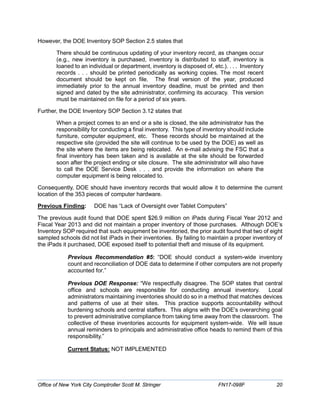 However, the DOE Inventory SOP Section 2.5 states that
There should be continuous updating of your inventory record, as changes occur
(e.g., new inventory is purchased, inventory is distributed to staff, inventory is
loaned to an individual or department, inventory is disposed of, etc.). . . . Inventory
records . . . should be printed periodically as working copies. The most recent
document should be kept on file. The final version of the year, produced
immediately prior to the annual inventory deadline, must be printed and then
signed and dated by the site administrator, confirming its accuracy. This version
must be maintained on file for a period of six years.
Further, the DOE Inventory SOP Section 3.12 states that
When a project comes to an end or a site is closed, the site administrator has the
responsibility for conducting a final inventory. This type of inventory should include
furniture, computer equipment, etc. These records should be maintained at the
respective site (provided the site will continue to be used by the DOE) as well as
the site where the items are being relocated. An e-mail advising the FSC that a
final inventory has been taken and is available at the site should be forwarded
soon after the project ending or site closure. The site administrator will also have
to call the DOE Service Desk . . . and provide the information on where the
computer equipment is being relocated to.
Consequently, DOE should have inventory records that would allow it to determine the current
location of the 353 pieces of computer hardware.
Previous Finding: DOE has “Lack of Oversight over Tablet Computers”
The previous audit found that DOE spent $26.9 million on iPads during Fiscal Year 2012 and
Fiscal Year 2013 and did not maintain a proper inventory of those purchases. Although DOE’s
Inventory SOP required that such equipment be inventoried, the prior audit found that two of eight
sampled schools did not list iPads in their inventories. By failing to maintain a proper inventory of
the iPads it purchased, DOE exposed itself to potential theft and misuse of its equipment.
Previous Recommendation #5: “DOE should conduct a system-wide inventory
count and reconciliation of DOE data to determine if other computers are not properly
accounted for.”
Previous DOE Response: “We respectfully disagree. The SOP states that central
office and schools are responsible for conducting annual inventory. Local
administrators maintaining inventories should do so in a method that matches devices
and patterns of use at their sites. This practice supports accountability without
burdening schools and central staffers. This aligns with the DOE's overarching goal
to prevent administrative compliance from taking time away from the classroom. The
collective of these inventories accounts for equipment system-wide. We will issue
annual reminders to principals and administrative office heads to remind them of this
responsibility.”
Current Status: NOT IMPLEMENTED
Office of New York City Comptroller Scott M. Stringer FN17-098F 20
 