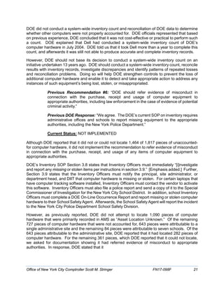 DOE did not conduct a system-wide inventory count and reconciliation of DOE data to determine
whether other computers were not properly accounted for. DOE officials represented that based
on previous experience, DOE concluded that it was not cost-effective or practical to perform such
a count. DOE explained that Dell had conducted a system-wide inventory count of DOE’s
computer hardware in July 2004. DOE told us that it took Dell more than a year to complete this
count, and afterwards it was still not able to produce accurate and complete inventory records.
However, DOE should not base its decision to conduct a system-wide inventory count on an
initiative undertaken 13 years ago. DOE should conduct a system-wide inventory count, reconcile
results with inventory records, investigate discrepancies and identify patterns of repeated losses
and reconciliation problems. Doing so will help DOE strengthen controls to prevent the loss of
additional computer hardware and enable it to detect and take appropriate action to address any
instances of such equipment’s being lost, stolen, or misappropriated.
Previous Recommendation #6: “DOE should refer evidence of misconduct in
connection with the purchase, receipt and usage of computer equipment to
appropriate authorities, including law enforcement in the case of evidence of potential
criminal activity.”
Previous DOE Response: “We agree. The DOE’s current SOP on inventory requires
administrative offices and schools to report missing equipment to the appropriate
authorities, including the New York Police Department.”
Current Status: NOT IMPLEMENTED
Although DOE reported that it did not or could not locate 1,464 of 1,817 pieces of unaccounted-
for computer hardware, it did not implement the recommendation to refer evidence of misconduct
in connection with the purchase, receipt, and usage of any items of computer equipment to
appropriate authorities.
DOE’s Inventory SOP Section 3.8 states that Inventory Officers must immediately “[i]nvestigate
and report any missing or stolen items per instructions in section 3.9.” [Emphasis added.] Further,
Section 3.9 states that the Inventory Officers must notify the principal, site administrator, or
department head, and DIIT that computer hardware is missing or stolen. For certain laptops that
have computer tracking software installed, Inventory Officers must contact the vendor to activate
this software. Inventory Officers must also file a police report and send a copy of it to the Special
Commissioner of Investigation for the New York City School District. In addition, school Inventory
Officers must complete a DOE On-Line Occurrence Report and report missing or stolen computer
hardware to their School Safety Agent. Afterwards, the School Safety Agent will report the incident
to the New York City Police Department School Safety Division.
However, as previously reported, DOE did not attempt to locate 1,090 pieces of computer
hardware that were primarily recorded in AMS as “Asset Location Unknown.” Of the remaining
727 pieces of computer hardware that were not accounted for, 643 pieces were attributable to a
single administrative site and the remaining 84 pieces were attributable to seven schools. Of the
643 pieces attributable to the administrative site, DOE reported that it had located 282 pieces of
computer hardware. For the remaining 361 pieces, which DOE reported that it could not locate,
we asked for documentation showing it had referred evidence of misconduct to appropriate
authorities. In response, DOE stated that it
Office of New York City Comptroller Scott M. Stringer FN17-098F 21
 
