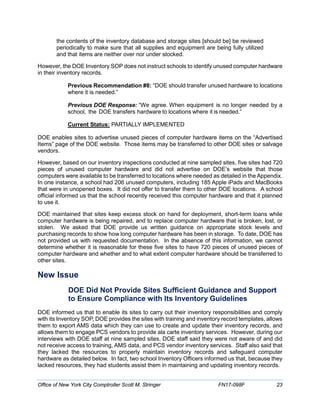 the contents of the inventory database and storage sites [should be] be reviewed
periodically to make sure that all supplies and equipment are being fully utilized
and that items are neither over nor under stocked.
However, the DOE Inventory SOP does not instruct schools to identify unused computer hardware
in their inventory records.
Previous Recommendation #8: “DOE should transfer unused hardware to locations
where it is needed.”
Previous DOE Response: “We agree. When equipment is no longer needed by a
school, the DOE transfers hardware to locations where it is needed.”
Current Status: PARTIALLY IMPLEMENTED
DOE enables sites to advertise unused pieces of computer hardware items on the “Advertised
Items” page of the DOE website. Those items may be transferred to other DOE sites or salvage
vendors.
However, based on our inventory inspections conducted at nine sampled sites, five sites had 720
pieces of unused computer hardware and did not advertise on DOE’s website that those
computers were available to be transferred to locations where needed as detailed in the Appendix.
In one instance, a school had 206 unused computers, including 185 Apple iPads and MacBooks
that were in unopened boxes. It did not offer to transfer them to other DOE locations. A school
official informed us that the school recently received this computer hardware and that it planned
to use it.
DOE maintained that sites keep excess stock on hand for deployment, short-term loans while
computer hardware is being repaired, and to replace computer hardware that is broken, lost, or
stolen. We asked that DOE provide us written guidance on appropriate stock levels and
purchasing records to show how long computer hardware has been in storage. To date, DOE has
not provided us with requested documentation. In the absence of this information, we cannot
determine whether it is reasonable for these five sites to have 720 pieces of unused pieces of
computer hardware and whether and to what extent computer hardware should be transferred to
other sites.
New Issue
DOE Did Not Provide Sites Sufficient Guidance and Support
to Ensure Compliance with Its Inventory Guidelines
DOE informed us that to enable its sites to carry out their inventory responsibilities and comply
with its Inventory SOP, DOE provides the sites with training and inventory record templates, allows
them to export AMS data which they can use to create and update their inventory records, and
allows them to engage PCS vendors to provide ala carte inventory services. However, during our
interviews with DOE staff at nine sampled sites, DOE staff said they were not aware of and did
not receive access to training, AMS data, and PCS vendor inventory services. Staff also said that
they lacked the resources to properly maintain inventory records and safeguard computer
hardware as detailed below. In fact, two school Inventory Officers informed us that, because they
lacked resources, they had students assist them in maintaining and updating inventory records.
Office of New York City Comptroller Scott M. Stringer FN17-098F 23
 