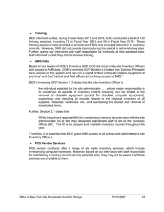 • Training
DOE informed us that, during Fiscal Years 2015 and 2016, OAG conducted a total of 130
training sessions, including 72 in Fiscal Year 2015 and 58 in Fiscal Year 2016. These
training sessions were provided to schools and FSCs and included instruction in inventory
controls. However, OAG did not provide training during this period to administrative sites.
Further, during our interviews with staff responsible for inventory at nine sampled sites,
staff informed us that they did not receive training.
• AMS Data
Based on our review of DOE’s Inventory SOP, DOE did not provide site Inventory Officers
with access to AMS data. DOE’s Inventory SOP Section 3.2 states that “[s]chool Principals
have access to this system and can run a report of their computer-related equipment at
any time” and that “central and field offices do not have access to AMS.”
DOE’s Inventory SOP Section 1.2 states that the site Inventory Officer is
the individual selected by the site administrator . . . whose major responsibility is
to coordinate all aspects of inventory control including, but not limited to the
removal of obsolete equipment (except for obsolete computer equipment),
supervising and handling all records related to the physical inventory of all
supplies, materials, textbooks, etc., and overseeing the receipt and removal of
inventoried items.
Further, Section 2.1 states that
While the primary responsibility for maintaining inventory records rests with the site
administrator, he or she may designate appropriate staff to act as the Inventory
Officer (IO). The IO is to prepare and maintain inventory records throughout the
year.
Therefore, it is essential that DOE grant AMS access to all school and administrative site
Inventory Officers.
• PCS Vendor Services
PCS vendor contracts offer a range of ala carte inventory services, which include
inventorying computer hardware. However, based on our interviews with staff responsible
for maintaining inventory records at nine sampled sites, they may not be aware that these
services are available to them.
Office of New York City Comptroller Scott M. Stringer FN17-098F 24
 