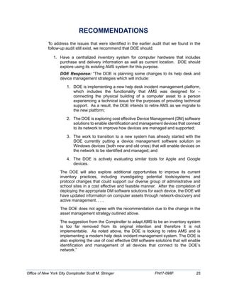 RECOMMENDATIONS
To address the issues that were identified in the earlier audit that we found in the
follow-up audit still exist, we recommend that DOE should:
1. Have a centralized inventory system for computer hardware that includes
purchase and delivery information as well as current location. DOE should
explore using its existing AMS system for this purpose.
DOE Response: “The DOE is planning some changes to its help desk and
device management strategies which will include:
1. DOE is implementing a new help desk incident management platform,
which includes the functionality that AMS was designed for –
connecting the physical building of a computer asset to a person
experiencing a technical issue for the purposes of providing technical
support. As a result, the DOE intends to retire AMS as we migrate to
the new platform;
2. The DOE is exploring cost effective Device Management (DM) software
solutions to enable identification and management devices that connect
to its network to improve how devices are managed and supported;
3. The work to transition to a new system has already started with the
DOE currently putting a device management software solution on
Windows devices (both new and old ones) that will enable devices on
the network to be identified and managed; and
4. The DOE is actively evaluating similar tools for Apple and Google
devices.
The DOE will also explore additional opportunities to improve its current
inventory practices, including investigating potential tools/systems and
protocol changes that could support our diverse group of administrative and
school sites in a cost effective and feasible manner. After the completion of
deploying the appropriate DM software solutions for each device, the DOE will
have updated information on computer assets through network-discovery and
active management. . . .
The DOE does not agree with the recommendation due to the change in the
asset management strategy outlined above.
The suggestion from the Comptroller to adapt AMS to be an inventory system
is too far removed from its original intention and therefore it is not
implementable. As noted above, the DOE is looking to retire AMS and is
implementing a modern help desk incident management system. The DOE is
also exploring the use of cost effective DM software solutions that will enable
identification and management of all devices that connect to the DOE’s
network.”
Office of New York City Comptroller Scott M. Stringer FN17-098F 25
 