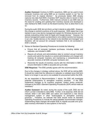 Auditor Comment: Contrary to DOE’s assertions, AMS can be used to track
computer inventory and using AMS as an inventory system is not “too far
removed from its original intention.” As previously stated, AMS already
captures key data that DOE’s Inventory SOP requires sites to record in their
inventory records. Furthermore, DOE instructs schools to use AMS data as
the basis for creating and updating their inventory records and developed a
web interface for AMS, known as the Asset Inventory Tool, to allow them to do
so.
During the audit, DOE did not inform us that it intends to retire AMS. However,
this change is central to portions of its audit response. DOE states that it has
started to use a new device management system for Windows devices and “is
actively evaluating similar tools for Apple and Google devices.” However, the
device management system as described is not a viable inventory tool because
it can only “enable devices on the network to be identified and managed” and
therefore, will not account for computer hardware that is not connected to
DOE’s network.
2. Revise its Standard Operating Procedures to include the following:
• Ensure that all computer hardware purchases, including tablets and
netbooks, are included in AMS;
• Require all schools and administrative sites to conduct annual inventory
counts and submit the results to a central administrative unit charged with
tracking all computer inventory and maintaining a comprehensive and
accurate inventory of all DOE computer hardware; and
• Reconcile the results of inventory counts with the information in AMS to
ensure information in AMS is accurate and up to date.
DOE Response: “The DOE partially agrees with this recommendation.
Due to the changes in strategy outlined above, the DOE will be retiring AMS.
It should be noted that the reference to netbooks is outdated since that form
factor is no longer in use and is not available for procurement within the DOE.
As we responded to Recommendation 1 above, the DOE will investigate
potential tools/systems to strengthen inventory practices. If the DOE
implements changes to its inventory practices, system and/or protocols,
changes to the DOE’s Standard Operating Procedures (SOP) will be made as
necessary.”
Auditor Comment: As noted, during the course of the audit, DOE did not
inform us that it intended to retire AMS. Further, in its response, DOE did not
indicate when it will retire AMS and select and implement a new device
management system or other “tools/systems to strengthen inventory
practices.” Therefore, we reiterate that DOE should revise its Standard
Operating Procedures to include the above-detailed recommended changes.
Implementing these changes will enable DOE to migrate accurate and up-to-
date inventory information to new systems in the future.
Office of New York City Comptroller Scott M. Stringer FN17-098F 26
 