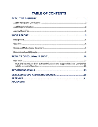 TABLE OF CONTENTS
EXECUTIVE SUMMARY............................................................................1
Audit Findings and Conclusions .................................................................................. 2
Audit Recommendations.............................................................................................. 2
Agency Response........................................................................................................ 3
AUDIT REPORT.........................................................................................5
Background ................................................................................................................. 5
Objective...................................................................................................................... 6
Scope and Methodology Statement............................................................................. 6
Discussion of Audit Results ......................................................................................... 6
RESULTS OF FOLLOW-UP AUDIT.........................................................10
New Issue.................................................................................................................. 23
DOE Did Not Provide Sites Sufficient Guidance and Support to Ensure Compliance
with Its Inventory Guidelines .................................................................................. 23
RECOMMENDATIONS ............................................................................25
DETAILED SCOPE AND METHODOLOGY.............................................39
APPENDIX ...............................................................................................41
ADDENDUM
 