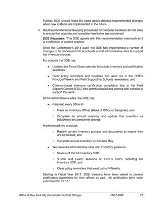 Further, DOE should make the same above-detailed recommended changes
when new systems are implemented in the future.
3. Routinely monitor recordkeeping procedures for computer hardware at DOE sites
to ensure that accurate and complete inventories are maintained.
DOE Response: “The DOE agrees with this recommendation inasmuch as it
is a reflection of current practice.
Since the Comptroller’s 2014 audit, the DOE has implemented a number of
changes to its processes both at schools and at administrative sites to support
the inventory process.
For schools the DOE has:
• Updated the Fiscal Close calendar to include inventory and certification
deadlines;
• Clear policy reminders and timelines that went out in the DOE’s
Principal Weekly and Field Support for Schools newsletters; and
• Communicated inventory certification completion lists to the Field
Support Centers (FSC) who communicated and worked with schools to
support this work.
At the administrative sites, the DOE has:
• Required every office to:
o Have an Inventory Officer (Head of Office or Designee); and
o Complete an annual inventory and update that inventory as
equipment and personnel change.
Implemented key practices:
o Review current inventory process and documents to ensure they
are up to date; and
o Complete annual inventory by mid-late May.
• We provided administrative sites with inventory guidance:
o Review of the full inventory SOP;
o “Lunch and Learn” sessions on DOE’s SOPs, including the
inventory SOP; and
o Clear policy reminders that went out in P-Weekly.
Starting in Fiscal Year 2017, DOE divisions have been asked to provide
certification statements for their offices as well. All certification have been
submitted for FY 17.”
Office of New York City Comptroller Scott M. Stringer FN17-098F 27
 