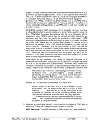supply DOE with inventory information for all the computer hardware that DOE
purchases (except for Apple tablets). DOE, in turn, uploads this information
into AMS. In its Inventory SOP Section 3.2, DOE acknowledges that AMS “is
a database containing records of all computer-related equipment . . .
purchased via FAMIS.” Furthermore, DOE instructs sites to use AMS data as
the basis for creating and updating their inventory records. Therefore, it is
wholly reasonable and appropriate to use AMS data, in part, as a basis for our
inventory testing.
While DOE maintains that it can account for its computer hardware inventory,
it refused to identify the specific locations of items that the auditors could not
find. This failure to provide the auditors with the current locations of this
equipment belies DOE’s claims that its current inventory practices are
adequate and that it can “account[s] for equipment system-wide.” DOE
attempts to deflect its responsibility to properly account for computer hardware
by stating that “[t]here was no testing done during this current audit to
determine the location of the 1,090 assets and therefore no proof they are
unaccounted for.” However, it is the responsibility of DOE, and not the
Comptroller’s Office, to account for those 1,090 pieces of computer hardware.
DOE was informed that these assets were not accounted for in November
2013. Since that time, more than three and a half years ago, DOE did not
attempt to locate those assets and now states that it is incumbent on the audit
team to prove they remain unaccounted-for.
With regard to the remaining 493 pieces of computer hardware, DOE
essentially responded that it accounted for 282 pieces of computer hardware
in 2015 but did not know their current location. However, DOE should have
inventory records that would allow it to determine the current location of those
assets. As previously stated, the DOE Inventory SOP Section 2.5 states that
There should be continuous updating of your inventory record,
as changes occur. . . . Inventory records . . . should be printed
periodically as working copies. The most recent document
should be kept on file. The final version of the year . . . must be
maintained on file for a period of six years.
Further, the DOE Inventory SOP Section 3.12 states that
When a project comes to an end or a site is closed, the site
administrator has the responsibility for conducting a final
inventory. . . . These records should be maintained at the
respective site (provided the site will continue to be used by the
DOE) as well as the site where the items are being relocated. .
. . The site administrator will also have to call the DOE Service
Desk . . . and provide the information on where the computer
equipment is being relocated to.
5. Conduct a system-wide inventory count and reconciliation of DOE data to
determine if other computers are not properly accounted for.
DOE Response: “The DOE continues to disagree with this recommendation.
Office of New York City Comptroller Scott M. Stringer FN17-098F 29
 