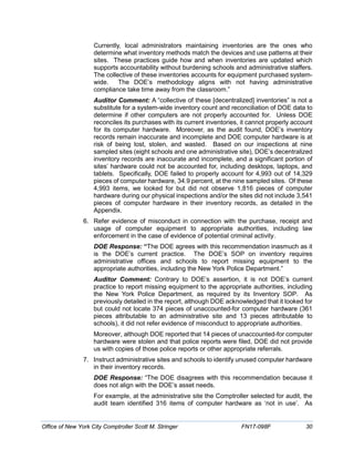Currently, local administrators maintaining inventories are the ones who
determine what inventory methods match the devices and use patterns at their
sites. These practices guide how and when inventories are updated which
supports accountability without burdening schools and administrative staffers.
The collective of these inventories accounts for equipment purchased system-
wide. The DOE’s methodology aligns with not having administrative
compliance take time away from the classroom.”
Auditor Comment: A “collective of these [decentralized] inventories” is not a
substitute for a system-wide inventory count and reconciliation of DOE data to
determine if other computers are not properly accounted for. Unless DOE
reconciles its purchases with its current inventories, it cannot properly account
for its computer hardware. Moreover, as the audit found, DOE’s inventory
records remain inaccurate and incomplete and DOE computer hardware is at
risk of being lost, stolen, and wasted. Based on our inspections at nine
sampled sites (eight schools and one administrative site), DOE’s decentralized
inventory records are inaccurate and incomplete, and a significant portion of
sites’ hardware could not be accounted for, including desktops, laptops, and
tablets. Specifically, DOE failed to properly account for 4,993 out of 14,329
pieces of computer hardware, 34.9 percent, at the nine sampled sites. Of these
4,993 items, we looked for but did not observe 1,816 pieces of computer
hardware during our physical inspections and/or the sites did not include 3,541
pieces of computer hardware in their inventory records, as detailed in the
Appendix.
6. Refer evidence of misconduct in connection with the purchase, receipt and
usage of computer equipment to appropriate authorities, including law
enforcement in the case of evidence of potential criminal activity.
DOE Response: “The DOE agrees with this recommendation inasmuch as it
is the DOE’s current practice. The DOE’s SOP on inventory requires
administrative offices and schools to report missing equipment to the
appropriate authorities, including the New York Police Department.”
Auditor Comment: Contrary to DOE’s assertion, it is not DOE’s current
practice to report missing equipment to the appropriate authorities, including
the New York Police Department, as required by its Inventory SOP. As
previously detailed in the report, although DOE acknowledged that it looked for
but could not locate 374 pieces of unaccounted-for computer hardware (361
pieces attributable to an administrative site and 13 pieces attributable to
schools), it did not refer evidence of misconduct to appropriate authorities.
Moreover, although DOE reported that 14 pieces of unaccounted-for computer
hardware were stolen and that police reports were filed, DOE did not provide
us with copies of those police reports or other appropriate referrals.
7. Instruct administrative sites and schools to identify unused computer hardware
in their inventory records.
DOE Response: “The DOE disagrees with this recommendation because it
does not align with the DOE’s asset needs.
For example, at the administrative site the Comptroller selected for audit, the
audit team identified 316 items of computer hardware as ‘not in use’. As
Office of New York City Comptroller Scott M. Stringer FN17-098F 30
 