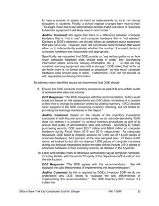 to have a number of assets on hand as replacements so as to not disrupt
education to students. Finally, a school register changes from year-to-year.
This might mean that a site administrator decides that it is a waste of resources
to transfer equipment it will likely need in short order.”
Auditor Comment: We agree that there is a difference between computer
hardware that is “not in use” and computer hardware that is “not needed.”
Contrary to DOE’s assertion, we did ask follow-up questions about equipment
that was not in use. However, DOE did not provide documentation that would
allow us to independently evaluate whether the number of unused pieces of
computer hardware was reasonable and appropriate.
Specifically, we requested that DOE provide us “any written guidance on how
much computer hardware sites should keep in stock” and “purchasing
information (dates, amounts, delivery information, etc...) . . . so that we may
consider how long equipment was held in storage.” DOE stated that “as far as
we know there is no formal standard or procedure” on how much computer
hardware sites should keep in stock. Furthermore, DOE did not provide us
with requested purchasing information.
To address newly-identified issues we recommend that DOE should:
9. Ensure that OAG conducts inventory procedures as part of its annual field audits
of administrative sites and schools.
DOE Response: “The DOE disagrees with this recommendation. OAG’s audit
areas are based on risk assessments and OAG does not believe it is prudent
at this time to change its selection criteria by adding inventory. OAG provides
other supports to the DOE concerning inventory including, but not limited to,
providing the trainings mentioned in the Report.”
Auditor Comment: Based on the results of the inventory inspections
conducted in both the prior and current audits, we do not understand why “OAG
does not believe it is prudent” to conduct inventory procedures as part of its
annual field audits of administrative sites and schools. According to FAMIS
purchasing records, DOE spent $53.7 million and $66.6 million on computer
hardware during Fiscal Years 2015 and 2016, respectively. As previously
discussed, DOE failed to properly account for 4,993 out of 14,329 pieces of
computer hardware, 34.9 percent, at the nine sampled sites. Of these 4,993
items, we looked for but did not observe 1,816 pieces of computer hardware
during our physical inspections and/or the sites did not include 3,541 pieces of
computer hardware in their inventory records, as detailed in the Appendix.
10. Label and indelibly mark or otherwise permanently tag all computer hardware,
including tablets, with the words “Property of the Department of Education” and
the site location.
DOE Response: “The DOE agrees with this recommendation. We will
evaluate the cost effectiveness of implementing this recommendation.”
Auditor Comment: As this is required by DOE’s Inventory SOP, we do not
understand why DOE needs to “evaluate the cost effectiveness of
implementing this recommendation.” The DOE Inventory SOP Section 3.2
states that
Office of New York City Comptroller Scott M. Stringer FN17-098F 32
 