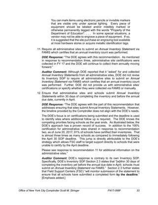 You can mark items using electronic pencils or invisible markers
that are visible only under special lighting. Every piece of
equipment should be labeled and/or indelibly marked or
otherwise permanently tagged with the words "Property of the
Department of Education". . . . In some special situations, a
vendor may not be able to engrave a piece of equipment. If so,
it is suggested that the site purchase an engraving tool available
at most hardware stores or acquire metallic identification tags.
11. Require all administrative sites to submit an Annual Inventory Statement via
FAMIS which certifies that an annual inventory count was performed.
DOE Response: “The DOE agrees with this recommendation. As mentioned
in response to recommendation three, administrative site certifications were
collected in FY 17 and the DOE will continue to collect them annually moving
forward.”
Auditor Comment: Although DOE reported that it “asked” for and collected
Annual Inventory Statements from all administrative sites, DOE did not revise
its Inventory SOP to require all administrative sites to submit an Annual
Inventory Statement via FAMIS which certifies that an annual inventory count
was performed. Further, DOE did not provide us with administrative sites’
certifications or specify whether they were collected via FAMIS or manually.
12. Ensure that administrative sites and schools submit Annual Inventory
Statements within 30 days of completing the inventory and before the annual
due date, currently in April.
DOE Response: “The DOE agrees with the part of this recommendation that
addresses ensuring that sites submit Annual Inventory Statements. However,
the timeline provided by the Comptroller does not align with the DOE’s needs.
The DOE’s focus is on certifications being submitted and the deadline is used
to identify sites where additional follow up is required. The DOE knows the
competing priorities facing schools as the year ends. As illustrated below, the
DOE’s approach has a proven record of success. In addition to the 100%
certification for administrative sites shared in response to recommendation
two, as of June 20, 2017, 91% of schools have certified their inventories. That
is almost three times as many schools as compared to immediately following
the April 30 SOP deadline. This jump is directly attributable to the DOE’s
strategy which allows FSC staff to target support directly to schools that were
unable to certify by the April deadline.
Please see response to recommendation 11 for additional information on the
administrative sites.”
Auditor Comment: DOE’s response is contrary to its own Inventory SOP.
Specifically, DOE’s Inventory SOP Section 2.3 states that “[w]ithin 30 days of
completing the inventory yet before the annual due date in April, schools must
submit an Annual Inventory Statement via FAMIS.” Section 2.3 further states
that Field Support Centers (FSC) “will monitor submission of the statement to
ensure that all schools have submitted a completed form by the deadline.”
[Emphasis added.]
Office of New York City Comptroller Scott M. Stringer FN17-098F 33
 