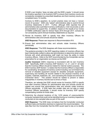 If DOE’s own timeline “does not align with the DOE’s needs,” it should revise
the timeline specified in its Inventory SOP to ensure that inventory counts are
consistently completed by prescribed deadlines and that inventory counts are
completed every 12 months.
Contrary to DOE’s assertion, its current practice does not have a “proven
record of success.” DOE only “asked” administrative sites to submit Annual
Inventory Statements in 2017. Further, although DOE reported that all
administrative sites submitted inventory certifications, it did not provide us with
documentation to support this. In addition, based on the results of our review
of FAMIS certification data for School Years 2015 through 2017, schools did
not consistently submit Annual Inventory Statements as required.
13. Revise its Inventory SOP to specify how often Inventory Officers for
administrative sites and schools should be rotated.
DOE Response: Please see response to Recommendation #14.
14. Ensure that administrative sites and schools rotate Inventory Officers
periodically.
DOE Response: “The DOE disagrees with these recommendations.
The guidance provided in the SOP regarding rotation of inventory officers has
been intentionally crafted to allow site administrators to determine what is best.
Schools with small administrative staff might not have the ability to rotate
inventory officers. Edits to the SOP recommended by the Comptroller are too
prescriptive for an organization as diverse as the DOE.”
Auditor Comment: DOE’s response is inconsistent with its own Inventory
SOP. Specifically, DOE’s Inventory SOP Sections 1.2, 2.1, and 4.1 all state
that the Inventory Officer should be rotated for internal control purposes. The
DOE Inventory SOP Section 1.2 states that the Inventory Officer is responsible
for coordinating “all aspects of inventory control including, but not limited to the
removal of obsolete equipment (except for obsolete computer equipment),
supervising and handling all records related to the physical inventory of all
supplies, materials, textbooks, etc., and overseeing the receipt and removal of
inventoried items.” This position should be rotated to prevent or detect
irregularities in inventory records due to errors or fraud.
Therefore, we reiterate that DOE should revise its Inventory SOP to specify
how often Inventory Officers for administrative sites and schools should be
rotated and ensure that administrative sites and schools rotate Inventory
Officers periodically. If DOE feels that smaller sites are not able to rotate
Inventory Officers periodically, it should revise its Inventory SOP specify
compensating controls for those sites.
15. Determine the physical locations of the 1,816 pieces of unaccounted-for
computer hardware that could not be identified during our inventory inspections
conducted at nine sampled sites as part of this audit.
DOE Response: “The DOE does not believe that the Comptroller conducted
sufficient tests and therefore declines to implement this recommendation. The
data files from the Comptroller that the DOE would need to rely on to identify
Office of New York City Comptroller Scott M. Stringer FN17-098F 34
 
