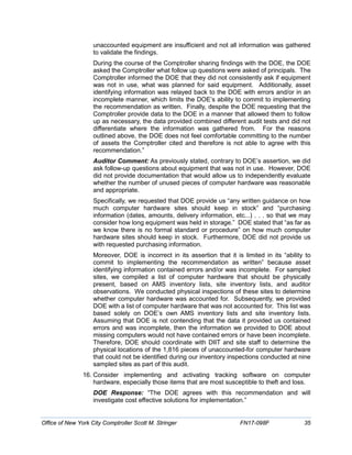 unaccounted equipment are insufficient and not all information was gathered
to validate the findings.
During the course of the Comptroller sharing findings with the DOE, the DOE
asked the Comptroller what follow up questions were asked of principals. The
Comptroller informed the DOE that they did not consistently ask if equipment
was not in use, what was planned for said equipment. Additionally, asset
identifying information was relayed back to the DOE with errors and/or in an
incomplete manner, which limits the DOE’s ability to commit to implementing
the recommendation as written. Finally, despite the DOE requesting that the
Comptroller provide data to the DOE in a manner that allowed them to follow
up as necessary, the data provided combined different audit tests and did not
differentiate where the information was gathered from. For the reasons
outlined above, the DOE does not feel comfortable committing to the number
of assets the Comptroller cited and therefore is not able to agree with this
recommendation.”
Auditor Comment: As previously stated, contrary to DOE’s assertion, we did
ask follow-up questions about equipment that was not in use. However, DOE
did not provide documentation that would allow us to independently evaluate
whether the number of unused pieces of computer hardware was reasonable
and appropriate.
Specifically, we requested that DOE provide us “any written guidance on how
much computer hardware sites should keep in stock” and “purchasing
information (dates, amounts, delivery information, etc...) . . . so that we may
consider how long equipment was held in storage.” DOE stated that “as far as
we know there is no formal standard or procedure” on how much computer
hardware sites should keep in stock. Furthermore, DOE did not provide us
with requested purchasing information.
Moreover, DOE is incorrect in its assertion that it is limited in its “ability to
commit to implementing the recommendation as written” because asset
identifying information contained errors and/or was incomplete. For sampled
sites, we compiled a list of computer hardware that should be physically
present, based on AMS inventory lists, site inventory lists, and auditor
observations. We conducted physical inspections of these sites to determine
whether computer hardware was accounted for. Subsequently, we provided
DOE with a list of computer hardware that was not accounted for. This list was
based solely on DOE’s own AMS inventory lists and site inventory lists.
Assuming that DOE is not contending that the data it provided us contained
errors and was incomplete, then the information we provided to DOE about
missing computers would not have contained errors or have been incomplete.
Therefore, DOE should coordinate with DIIT and site staff to determine the
physical locations of the 1,816 pieces of unaccounted-for computer hardware
that could not be identified during our inventory inspections conducted at nine
sampled sites as part of this audit.
16. Consider implementing and activating tracking software on computer
hardware, especially those items that are most susceptible to theft and loss.
DOE Response: “The DOE agrees with this recommendation and will
investigate cost effective solutions for implementation.”
Office of New York City Comptroller Scott M. Stringer FN17-098F 35
 
