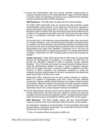 17. Ensure that administrative sites and schools advertise unused pieces of
computer hardware items on the “Advertised Items” page of the DOE website
to prevent waste and redundant purchases of new equipment that replicates
unused equipment already in DOE’s possession.
DOE Response: “The DOE does not agree with this recommendation.
The DOE’s SOP intentionally does not promote that sites advertise unused
computer/tablet assets because of the resources that would be required to
ensure that assets would be of value to other sites. Prior to an asset being
deemed of value to another DOE site, technicians would need to determine the
condition of the equipment and make sure that hard drives were fully erased
so that no confidential information would be inadvertently shared in this
process.
As touched upon in the response to recommendation eight, when equipment
is no longer needed by a site, the DOE transfers hardware to locations where
it is needed. From the information the Comptroller provided to the DOE during
the course of this audit, all requisite follow up questions were not posed to site
administrators that would have identified if equipment not in use was not
needed. If a determination is made that equipment is not needed and therefore
a transfer is warranted, the SOP provides guidance about documenting the
transfer.”
Auditor Comment: While DOE claimed that its SOP does not intentionally
promote the advertisement of computers on its website, the SOP does not
provide any alternative methods for sites to advertise unused computer
hardware. Thus, if the sites with excess or unused computer hardware do not
utilize the advertisement website, the sites in need of computer hardware
would not be aware that there is computer hardware available for transfer.
Contrary to DOE’s contention, the procedures necessary to erase the
computer hard drive before transfer is minimal in comparison to the benefit that
asset may provide to another site in need.
Additionally, DOE’s statement that the sites transfer hardware to locations
where it is needed is meaningless given that it does not have sufficient
procedures in place to identify unused hardware and update inventory records
as necessary. Moreover, based on the amount of unused computer hardware
observed at the sites, we have found that DOE’s current procedures cannot
reasonably ensure that unused computer hardware is transferred.
18. Provide administrative site and school Inventory Officers with annual inventory
training, AMS access, and other resources needed to maintain accurate and
complete inventory records and adequate controls, including tracking software
and/or barcode scanners and additional staffing and/or PCS vendor support.
DOE Response: “The DOE partially agrees with this recommendation
inasmuch as parts of this recommendation reflect the DOE’s current practice.
As mentioned in response to recommendation 15, the Comptroller did not ask
requisite follow up questions of principals. The Comptroller informed the DOE
that they did not consistently ask if:
1. Why or if inventory officers had access to AMS; and
Office of New York City Comptroller Scott M. Stringer FN17-098F 36
 