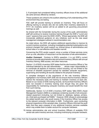 2. If principals had considered letting inventory officers know of the additional
ala carte services offered by vendors.
These questions are critical to the auditors attaining a full understanding of the
environment they are testing.
FSC staff will provide training to schools on inventory. They will focus on
offering training to schools who did not certify their inventory statements in
FY17. An inventory section will be an added to all upcoming procurement
trainings as well.
As shared with the Comptroller during the course of the audit, administrative
staff will continue to receive inventory training through the DOE’s “Lunch and
Learn” sessions that cover the DOE’s SOPs. Where appropriate, the DOE will
incorporate additional guidance on any initiatives such as the new asset
management strategies outlined in recommendation one.
As noted above, the DOE will explore additional opportunities to improve its
current inventory practices, including investigating potential tools/systems and
protocol changes that could support our diverse group of administrative and
school sites in a cost effective and feasible manner.
Concerning the PCS vendor support, since a number of these services come
at an up cost, allocation of resources is at the discretion of site administrators.”
Auditor Comment: Contrary to DOE’s assertion, it is not DOE’s current
practice to provide administrative site and school Inventory Officers with annual
inventory training, AMS access, and other resources.
Section 1.2 of DOE’s Inventory SOP states that the site Inventory Officer is “the
individual selected by the site administrator . . . whose major responsibility is
to coordinate all aspects of inventory control including, but not limited to the
removal of obsolete equipment (except for obsolete computer equipment),
supervising and handling all records related to the physical inventory.”
In complete disregard of the importance of the role Inventory Officers
highlighted in its Inventory SOP, DOE did not ensure that its Inventory Officers
receive the necessary tools and training to maintain inventory at each site.
Based on our review of DOE training records, we found that Inventory Officers
were not included in inventory training even though they are given the
responsibility for maintaining computer inventory and would benefit the most
from such training.
Additionally, Section 3.2 of DOE’s Inventory SOP states “[t]he DOE’s Asset
Management System (AMS) is a database containing records of all computer-
related equipment (including, but not limited to, desktops, laptops, printers,
etc.) that were purchased via FAMIS.” However, DOE refuses to acknowledge
the added benefit each site would receive if the Inventory Officer has access
to the relevant computer information in AMS. Furthermore, upon conducting
physical inspections of the sampled sites, Inventory Officers informed the audit
team that they were unaware of any additional inventory services available
which may enable them to better account for computer hardware.
19. Advise administrative site and school Inventory Officers of available PCS
vendor ala carte inventory services, including inventorying computer hardware.
Office of New York City Comptroller Scott M. Stringer FN17-098F 37
 