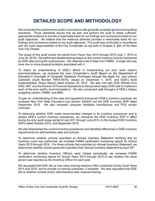 DETAILED SCOPE AND METHODOLOGY
We conducted this performance audit in accordance with generally accepted government auditing
standards. Those standards require that we plan and perform the audit to obtain sufficient,
appropriate evidence to provide a reasonable basis for our findings and conclusions based on our
audit objectives. We believe that the evidence obtained provides a reasonable basis for our
findings and conclusions based on our audit objectives. This audit was conducted in accordance
with the audit responsibilities of the City Comptroller as set forth in Chapter 5, §93, of the New
York City Charter.
The scope of this audit covers the period from Fiscal Year 2015 through 2016 (July 1, 2014 to
June 30, 2016). We performed detailed testing based on the current inventory records maintained
by DOE sites during the audit process. We obtained a list of sites from FAMIS. A single site may
have one or more physical locations associated with it.
To obtain an understanding of DOE’s efforts in implementing our prior audit report’s
recommendations, we reviewed the prior Comptroller’s Audit Report on the Department of
Education’s Oversight of Computer Hardware Purchased through the Apple Inc. and Lenovo
Contracts (Audit Number FM14-057A), issued on December 1, 2014, and DOE’s Audit
Implementation Status Report dated October 20, 2015. We also met with DOE officials from
OAG, DIIT, and the Division of Financial Operations to discuss what steps DOE took to implement
each of the prior audit’s recommendations. We also conducted walk-throughs of DOE’s Galaxy
budgeting system, FAMIS, and AMS.
To gain an understanding of the rules and regulations that govern DOE’s inventory practices, we
reviewed New York State Education Law Section 2554(4) and the DOE Inventory SOP dated
September 2016. We also reviewed computer hardware manufacturer and PCS vendor
contracts.
To determine whether DOE made recommended changes to its inventory procedures and to
assess DOE’s current inventory procedures, we compared the DOE Inventory SOP in effect
during the prior audit scope period of July 2011 through June 2013, to the revised DOE Inventory
SOPs dated October 2015, and September 2016.
We also flowcharted the current inventory procedures and identified differences in DOE inventory
requirements for administrative sites and schools.
To determine whether schools submitted an Annual Inventory Statement certifying that an
inventory count was performed, we reviewed FAMIS certification monitoring reports for School
Years 2013 through 2016. For those schools that submitted an Annual Inventory Statement, we
determined whether school personnel submitted their Annual Inventory Statement by April 30th
.
To determine whether Inventory Officers were rotated periodically, we reviewed FAMIS
certification monitoring reports for School Years 2013 through 2015 to see whether the same
person was reported as the Inventory Officer for each year.
We requested that DOE tell us how many training sessions OAG conducted during Fiscal Years
2015 and 2016, and to provide us training schedules, if available. We also requested that DOE
tell us whether schools and/or administrative sites received training.
Office of New York City Comptroller Scott M. Stringer FN17-098F 39
 