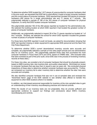 To determine whether DOE located the 1,817 pieces of unaccounted-for computer hardware cited
in the prior audit, we requested that DOE tell us what efforts it made to locate computer hardware
and the current status of computer hardware. DOE reported that it located 353 pieces of computer
hardware—282 pieces for a single administrative site and 71 pieces at 7 schools. We
judgmentally selected a sample of 188 of the 353 pieces of computer hardware for physical
inspection, to verify that DOE located computer hardware.
We judgmentally selected 162 of the 282 pieces reported as located for the administrative site.
We selected the building location at which DOE reported it had located the greatest number of
pieces of computer hardware.
Additionally, we judgmentally selected to inspect 26 of the 71 pieces reported as located at 1 of
the 7 schools. Similarly, we selected the school for which DOE reported it located the greatest
number of pieces of computer hardware.
For those items that DOE reported it could not locate, we asked for documentation showing that
DOE had reported missing or stolen equipment to appropriate DOE personnel and the New York
City Police Department.
To determine whether DOE’s current decentralized inventory records were accurate and
complete, we judgmentally selected a sample of nine sites (eight schools and one administrative
site) for an inventory count. We judgmentally selected those sites that purchased the most
computer hardware in Fiscal Years 2015 and 2016, based on FAMIS data. (We excluded sites
that were reviewed as part of the prior audit, since DOE was in the process of reviewing inventory
records at these sites.)
For these nine sites, we compiled a list of computer hardware that should be physically present,
based on AMS inventory lists, site inventory lists, and auditor observations. We limited our review
to computer hardware that was less than or equal to year six years old. We conducted physical
inspections of these sites to determine whether computer hardware was accounted for. Further,
we compared our inventory list to sites’ inventory lists to determine whether the sites’ lists were
accurate and complete.
We also identified computer hardware that was not in use at sampled sites and reviewed the
“Advertised Items” page of the DOE website to see whether sites offered to transfer this
equipment to other DOE locations where it is needed.
In addition, we interviewed personnel responsible for inventory at the nine sampled sites to gain
an understanding of their inventory recordkeeping practices and internal controls.
While the results of our inventory tests are not projectable, they do provide sufficient and
appropriate evidence to support our findings and conclusions about DOE’s inventory
recordkeeping and controls.
Office of New York City Comptroller Scott M. Stringer FN17-098F 40
 