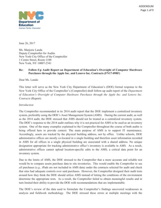 June 26, 2017
Ms. Marjorie Landa
Deputy Comptroller for Audits
New York City Office of the Comptroller
1 Centre Street, Room 1100
New York, NY 10007-2341
Re: Follow-Up Audit Report on Department of Education’s Oversight of Computer Hardware
Purchases through the Apple Inc. and Lenovo Inc. Contracts (FN17-098F)
Dear Ms. Landa:
This letter will serve as the New York City Department of Education’s (DOE) formal response to the
New York City Office of the Comptroller’s (Comptroller) draft follow-up audit report of the Department
of Education’s Oversight of Computer Hardware Purchases through the Apple Inc. and Lenovo Inc.
Contracts (Report).
Introduction
The Comptroller recommended in its 2014 audit report that the DOE implement a centralized inventory
system, preferably using the DOE’s Asset Management System (AMS). During the current audit, as well
as the 2014 audit, the DOE stressed that AMS should not be treated as a centralized inventory system.
The DOE’s response to the 2014 audit outlines why it is not practical for AMS to be used as an inventory
system. One of the many examples explained to the Comptroller throughout the course of both audits is
being offered here to provide context: The main purpose of AMS is to support IT maintenance.
Accordingly, assets are tracked by the physical building address, not by office. Unlike schools, DOE
administrative offices are mostly co-located in a single building and therefore asset information recorded
in AMS for all offices in a single physical building are associated with a shared address. No unique
designation appropriate for tracking administrative office’s inventory is available in AMS. As a result,
administrative offices cannot upload location-specific edits to the AMS, a critical data point for an
inventory system.
Due to the limits of AMS, the DOE stressed to the Comptroller that a more accurate and reliable test
would be to compare assets purchase data to site inventories. This would enable the Comptroller to see
all purchases (e.g., iPads are not included in AMS data) under the contracts selected for audit and check
that sites had adequate controls over said purchases. However, the Comptroller designed their audit tests
around how they think the DOE should utilize AMS instead of letting the conditions of the environment
determine the appropriate tests. As a result, the Comptroller failed to obtain meaningful results and in
turn limited their ability to provide the DOE with recommendations that are implementable.
The DOE’s review of the data used to formulate the Comptroller’s findings uncovered weaknesses in
analysis and fieldwork methodology. The DOE stressed these errors at multiple meetings with the
 