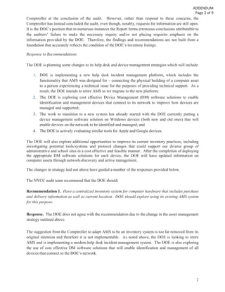 2
Comptroller at the conclusion of the audit. However, rather than respond to these concerns, the
Comptroller has instead concluded the audit, even though, notably, requests for information are still open.
It is the DOE’s position that in numerous instances the Report forms erroneous conclusions attributable to
the auditors’ failure to make the necessary inquiry and/or not placing requisite emphasis on the
information provided by the DOE. Therefore, the findings and recommendations are not built from a
foundation that accurately reflects the condition of the DOE’s inventory listings.
Response to Recommendations
The DOE is planning some changes to its help desk and device management strategies which will include:
1. DOE is implementing a new help desk incident management platform, which includes the
functionality that AMS was designed for – connecting the physical building of a computer asset
to a person experiencing a technical issue for the purposes of providing technical support. As a
result, the DOE intends to retire AMS as we migrate to the new platform;
2. The DOE is exploring cost effective Device Management (DM) software solutions to enable
identification and management devices that connect to its network to improve how devices are
managed and supported;
3. The work to transition to a new system has already started with the DOE currently putting a
device management software solution on Windows devices (both new and old ones) that will
enable devices on the network to be identified and managed; and
4. The DOE is actively evaluating similar tools for Apple and Google devices.
The DOE will also explore additional opportunities to improve its current inventory practices, including
investigating potential tools/systems and protocol changes that could support our diverse group of
administrative and school sites in a cost effective and feasible manner. After the completion of deploying
the appropriate DM software solutions for each device, the DOE will have updated information on
computer assets through network-discovery and active management.
The changes in strategy laid out above have guided a number of the responses provided below.
The NYCC audit team recommend that the DOE should:
Recommendation 1. Have a centralized inventory system for computer hardware that includes purchase
and delivery information as well as current location. DOE should explore using its existing AMS system
for this purpose.
Response. The DOE does not agree with the recommendation due to the change in the asset management
strategy outlined above.
The suggestion from the Comptroller to adapt AMS to be an inventory system is too far removed from its
original intention and therefore it is not implementable. As noted above, the DOE is looking to retire
AMS and is implementing a modern help desk incident management system. The DOE is also exploring
the use of cost effective DM software solutions that will enable identification and management of all
devices that connect to the DOE’s network.
 