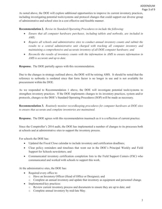 3
As noted above, the DOE will explore additional opportunities to improve its current inventory practices,
including investigating potential tools/systems and protocol changes that could support our diverse group
of administrative and school sites in a cost effective and feasible manner.
Recommendation 2. Revise its Standard Operating Procedures to include the following:
Ensure that all computer hardware purchases, including tablets and netbooks, are included in
AMS;
Require all schools and administrative sites to conduct annual inventory counts and submit the
results to a central administrative unit charged with tracking all computer inventory and
maintaining a comprehensive and accurate inventory of all DOE computer hardware; and
Reconcile the results of inventory counts with the information in AMS to ensure information in
AMS is accurate and up to date.
Response. The DOE partially agrees with this recommendation.
Due to the changes in strategy outlined above, the DOE will be retiring AMS. It should be noted that the
reference to netbooks is outdated since that form factor is no longer in use and is not available for
procurement within the DOE.
As we responded to Recommendation 1 above, the DOE will investigate potential tools/systems to
strengthen inventory practices. If the DOE implements changes to its inventory practices, system and/or
protocols, changes to the DOE’s Standard Operating Procedures (SOP) will be made as necessary.
Recommendation 3. Routinely monitor recordkeeping procedures for computer hardware at DOE sites
to ensure that accurate and complete inventories are maintained.
Response. The DOE agrees with this recommendation inasmuch as it is a reflection of current practice.
Since the Comptroller’s 2014 audit, the DOE has implemented a number of changes to its processes both
at schools and at administrative sites to support the inventory process.
For schools the DOE has:
Updated the Fiscal Close calendar to include inventory and certification deadlines;
Clear policy reminders and timelines that went out in the DOE’s Principal Weekly and Field
Support for Schools newsletters; and
Communicated inventory certification completion lists to the Field Support Centers (FSC) who
communicated and worked with schools to support this work.
At the administrative sites, the DOE has:
Required every office to:
o Have an Inventory Officer (Head of Office or Designee); and
o Complete an annual inventory and update that inventory as equipment and personnel change.
Implemented key practices:
o Review current inventory process and documents to ensure they are up to date; and
o Complete annual inventory by mid-late May.
 