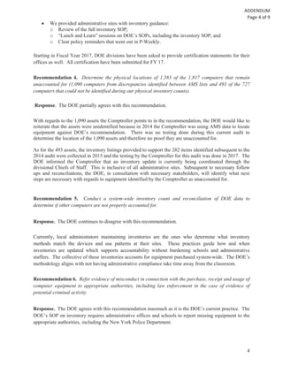 4
We provided administrative sites with inventory guidance:
o Review of the full inventory SOP;
o “Lunch and Learn” sessions on DOE’s SOPs, including the inventory SOP; and
o Clear policy reminders that went out in P-Weekly.
Starting in Fiscal Year 2017, DOE divisions have been asked to provide certification statements for their
offices as well. All certification have been submitted for FY 17.
Recommendation 4. Determine the physical locations of 1,583 of the 1,817 computers that remain
unaccounted for (1,090 computers from discrepancies identified between AMS lists and 493 of the 727
computers that could not be identified during our physical inventory counts).
Response. The DOE partially agrees with this recommendation.
With regards to the 1,090 assets the Comptroller points to in the recommendation, the DOE would like to
reiterate that the assets were unidentified because in 2014 the Comptroller was using AMS data to locate
equipment against DOE’s recommendation. There was no testing done during this current audit to
determine the location of the 1,090 assets and therefore no proof they are unaccounted for.
As for the 493 assets, the inventory listings provided to support the 282 items identified subsequent to the
2014 audit were collected in 2015 and the testing by the Comptroller for this audit was done in 2017. The
DOE informed the Comptroller that an inventory update is currently being coordinated through the
divisional Chiefs of Staff. This is inclusive of all administrative sites. Subsequent to necessary follow
ups and reconciliations, the DOE, in consultation with necessary stakeholders, will identify what next
steps are necessary with regards to equipment identified by the Comptroller as unaccounted for.
Recommendation 5. Conduct a system-wide inventory count and reconciliation of DOE data to
determine if other computers are not properly accounted for.
Response. The DOE continues to disagree with this recommendation.
Currently, local administrators maintaining inventories are the ones who determine what inventory
methods match the devices and use patterns at their sites. These practices guide how and when
inventories are updated which supports accountability without burdening schools and administrative
staffers. The collective of these inventories accounts for equipment purchased system-wide. The DOE’s
methodology aligns with not having administrative compliance take time away from the classroom.
Recommendation 6. Refer evidence of misconduct in connection with the purchase, receipt and usage of
computer equipment to appropriate authorities, including law enforcement in the case of evidence of
potential criminal activity.
Response. The DOE agrees with this recommendation inasmuch as it is the DOE’s current practice. The
DOE’s SOP on inventory requires administrative offices and schools to report missing equipment to the
appropriate authorities, including the New York Police Department.
 