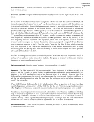 5
Recommendation 7. Instruct administrative sites and schools to identify unused computer hardware in
their inventory records.
Response. The DOE disagrees with this recommendation because it does not align with the DOE’s asset
needs.
For example, at the administrative site the Comptroller selected for audit, the audit team identified 316
items of computer hardware as “not in use”. As discussed on several occasions with the auditors, we
believe this is misleading. This site includes equipment ordered by several Divisions and offices, all but
one of which were not included in the auditors’ review. The office that was audited is a team that
purchases and assigns Assistive Technology (AT) devices to students on a dedicated basis pursuant to
their Individualized Education Program (IEP), as well as to a small number of DOE staff who assess the
AT needs of these students as part of the IEP process. In order to ensure that students are assessed and
then assigned AT equipment as quickly as possible, the DOE purchases a 60 – 90 day inventory of the
most frequently mandated equipment. This equipment, which turns over regularly, is held in a central
inventory until it is assigned to a student. This activity is tracked, along with a range of relevant data, in a
separate database, unrelated to AMS. Thus, the auditors’ assertion that these devices, which represent a
very large proportion of the “not in use” categorization for the audited administrative site, is highly
misleading given that having these items in inventory is critical to the support this office provides
citywide to DOE students’ with IEPs.
As stated in our response to a similar recommendation in the 2014 audit, at schools equipment is placed in
and out of service based on the needs of its students. To update an inventory system every time this
happens is an unnecessary burden to schools.
Recommendation 8. Transfer unused hardware to locations where it is needed.
Response. The DOE agrees with this recommendation. When equipment is no longer needed by a
school – due, for example, to school closures, school mergers/consolidations, and school or office re-
locations – the DOE transfers hardware to new locations where it is needed. However, there is a
difference between equipment that is not in use and equipment that is not needed. Auditors would need to
ask the site administrators about what the plans were for equipment not in use before attempting to
classify it as not needed.
When the DOE asked the Comptroller if they asked requisite follow up questions at all sites where they
identified equipment not in use, they told the DOE that they did not. Without asking site administrators
what the plans were for unused equipment, one cannot make an inference that equipment is not needed.
As addressed in our response to recommendation 7, administrative sites’ functions might necessitate they
keep an inventory of equipment on hand to provide to students in an expeditious manner. Schools may
feel that they need to have a number of assets on hand as replacements so as to not disrupt education to
students. Finally, a school register changes from year-to-year. This might mean that a site administrator
decides that it is a waste of resources to transfer equipment it will likely need in short order.
Recommendation 9. Ensure that OAG conducts inventory procedures as part of its annual field audits
of administrative sites and schools.
 