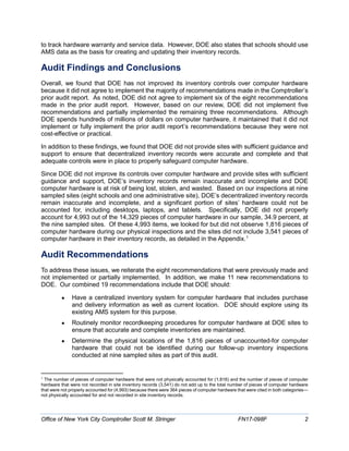 to track hardware warranty and service data. However, DOE also states that schools should use
AMS data as the basis for creating and updating their inventory records.
Audit Findings and Conclusions
Overall, we found that DOE has not improved its inventory controls over computer hardware
because it did not agree to implement the majority of recommendations made in the Comptroller’s
prior audit report. As noted, DOE did not agree to implement six of the eight recommendations
made in the prior audit report. However, based on our review, DOE did not implement five
recommendations and partially implemented the remaining three recommendations. Although
DOE spends hundreds of millions of dollars on computer hardware, it maintained that it did not
implement or fully implement the prior audit report’s recommendations because they were not
cost-effective or practical.
In addition to these findings, we found that DOE did not provide sites with sufficient guidance and
support to ensure that decentralized inventory records were accurate and complete and that
adequate controls were in place to properly safeguard computer hardware.
Since DOE did not improve its controls over computer hardware and provide sites with sufficient
guidance and support, DOE’s inventory records remain inaccurate and incomplete and DOE
computer hardware is at risk of being lost, stolen, and wasted. Based on our inspections at nine
sampled sites (eight schools and one administrative site), DOE’s decentralized inventory records
remain inaccurate and incomplete, and a significant portion of sites’ hardware could not be
accounted for, including desktops, laptops, and tablets. Specifically, DOE did not properly
account for 4,993 out of the 14,329 pieces of computer hardware in our sample, 34.9 percent, at
the nine sampled sites. Of these 4,993 items, we looked for but did not observe 1,816 pieces of
computer hardware during our physical inspections and the sites did not include 3,541 pieces of
computer hardware in their inventory records, as detailed in the Appendix.1
Audit Recommendations
To address these issues, we reiterate the eight recommendations that were previously made and
not implemented or partially implemented. In addition, we make 11 new recommendations to
DOE. Our combined 19 recommendations include that DOE should:
• Have a centralized inventory system for computer hardware that includes purchase
and delivery information as well as current location. DOE should explore using its
existing AMS system for this purpose.
• Routinely monitor recordkeeping procedures for computer hardware at DOE sites to
ensure that accurate and complete inventories are maintained.
• Determine the physical locations of the 1,816 pieces of unaccounted-for computer
hardware that could not be identified during our follow-up inventory inspections
conducted at nine sampled sites as part of this audit.
1
The number of pieces of computer hardware that were not physically accounted for (1,816) and the number of pieces of computer
hardware that were not recorded in site inventory records (3,541) do not add up to the total number of pieces of computer hardware
that were not properly accounted for (4,993) because there were 364 pieces of computer hardware that were cited in both categories—
not physically accounted for and not recorded in site inventory records.
Office of New York City Comptroller Scott M. Stringer FN17-098F 2
 