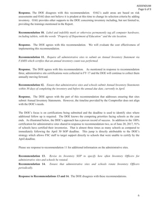 6
Response. The DOE disagrees with this recommendation. OAG’s audit areas are based on risk
assessments and OAG does not believe it is prudent at this time to change its selection criteria by adding
inventory. OAG provides other supports to the DOE concerning inventory including, but not limited to,
providing the trainings mentioned in the Report.
Recommendation 10. Label and indelibly mark or otherwise permanently tag all computer hardware,
including tablets, with the words “Property of Department of Education” and the site location.
Response. The DOE agrees with this recommendation. We will evaluate the cost effectiveness of
implementing this recommendation.
Recommendation 11. Require all administrative sites to submit an Annual Inventory Statement via
FAMIS which certifies that an annual inventory count was performed.
Response. The DOE agrees with this recommendation. As mentioned in response to recommendation
three, administrative site certifications were collected in FY 17 and the DOE will continue to collect them
annually moving forward.
Recommendation 12. Ensure that administrative sites and schools submit Annual Inventory Statements
within 30 days of completing the inventory and before the annual due date, currently in April.
Response. The DOE agrees with the part of this recommendation that addresses ensuring that sites
submit Annual Inventory Statements. However, the timeline provided by the Comptroller does not align
with the DOE’s needs.
The DOE’s focus is on certifications being submitted and the deadline is used to identify sites where
additional follow up is required. The DOE knows the competing priorities facing schools as the year
ends. As illustrated below, the DOE’s approach has a proven record of success. In addition to the 100%
certification for administrative sites shared in response to recommendation two, as of June 20, 2017, 91%
of schools have certified their inventories. That is almost three times as many schools as compared to
immediately following the April 30 SOP deadline. This jump is directly attributable to the DOE’s
strategy which allows FSC staff to target support directly to schools that were unable to certify by the
April deadline.
Please see response to recommendation 11 for additional information on the administrative sites.
Recommendation 13. Revise its Inventory SOP to specify how often Inventory Officers for
administrative sites and schools be rotated.
Recommendation 14. Ensure that administrative sites and schools rotate Inventory Officers
periodically.
Response to Recommendations 13 and 14. The DOE disagrees with these recommendations.
 
