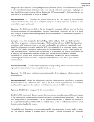 7
The guidance provided in the SOP regarding rotation of inventory officers has been intentionally crafted
to allow site administrators to determine what is best. Schools with small administrative staff might not
have the ability to rotate inventory officers. Edits to the SOP recommended by the Comptroller are too
prescriptive for an organization as diverse as the DOE.
Recommendation 15. Determine the physical locations of the 1,817 pieces of unaccounted-for
computer hardware that could not be identified during our inventory inspections conducted at nine
sampled sites as part of this audit.
Response. The DOE does not believe that the Comptroller conducted sufficient tests and therefore
declines to implement this recommendation. The data files from the Comptroller that the DOE would
need to rely on to identify unaccounted equipment are insufficient and not all information was gathered to
validate the findings.
During the course of the Comptroller sharing findings with the DOE, the DOE asked the Comptroller
what follow up questions were asked of principals. The Comptroller informed the DOE that they did not
consistently ask if equipment was not in use, what was planned for said equipment. Additionally, asset
identifying information was relayed back to the DOE with errors and/or in an incomplete manner, which
limits the DOE’s ability to commit to implementing the recommendation as written. Finally, despite the
DOE requesting that the Comptroller provide data to the DOE in a manner that allowed them to follow up
as necessary, the data provided combined different audit tests and did not differentiate where the
information was gathered from. For the reasons outlined above, the DOE does not feel comfortable
committing to the number of assets the Comptroller cited and therefore is not able to agree with this
recommendation.
Recommendation 16. Consider implementing and activating tracking software on computer hardware,
especially those items that are most susceptible to theft and loss.
Response. The DOE agrees with this recommendation and will investigate cost effective solutions for
implementation.
Recommendation 17. Ensure that administrative sites and schools advertise unused pieces of computer
hardware items on the “Advertised Items” page of the DOE website to prevent waste and redundant
purchases of new equipment that replicates unused equipment already in DOE’s possession.
Response. The DOE does not agree with this recommendation.
The DOE’s SOP intentionally does not promote that sites advertise unused computer/tablet assets because
of the resources that would be required to ensure that assets would be of value to other sites. Prior to an
asset being deemed of value to another DOE site, technicians would need to determine the condition of
the equipment and make sure that hard drives were fully erased so that no confidential information would
be inadvertently shared in this process.
As touched upon in the response to recommendation eight, when equipment is no longer needed by a site,
the DOE transfers hardware to locations where it is needed. From the information the Comptroller
 