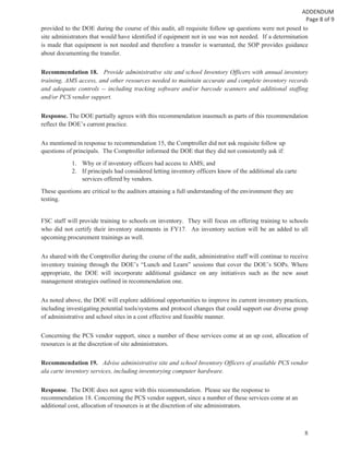 8
provided to the DOE during the course of this audit, all requisite follow up questions were not posed to
site administrators that would have identified if equipment not in use was not needed. If a determination
is made that equipment is not needed and therefore a transfer is warranted, the SOP provides guidance
about documenting the transfer.
Recommendation 18. Provide administrative site and school Inventory Officers with annual inventory
training, AMS access, and other resources needed to maintain accurate and complete inventory records
and adequate controls -- including tracking software and/or barcode scanners and additional staffing
and/or PCS vendor support.
Response. The DOE partially agrees with this recommendation inasmuch as parts of this recommendation
reflect the DOE’s current practice.
As mentioned in response to recommendation 15, the Comptroller did not ask requisite follow up
questions of principals. The Comptroller informed the DOE that they did not consistently ask if:
1. Why or if inventory officers had access to AMS; and
2. If principals had considered letting inventory officers know of the additional ala carte
services offered by vendors.
These questions are critical to the auditors attaining a full understanding of the environment they are
testing.
FSC staff will provide training to schools on inventory. They will focus on offering training to schools
who did not certify their inventory statements in FY17. An inventory section will be an added to all
upcoming procurement trainings as well.
As shared with the Comptroller during the course of the audit, administrative staff will continue to receive
inventory training through the DOE’s “Lunch and Learn” sessions that cover the DOE’s SOPs. Where
appropriate, the DOE will incorporate additional guidance on any initiatives such as the new asset
management strategies outlined in recommendation one.
As noted above, the DOE will explore additional opportunities to improve its current inventory practices,
including investigating potential tools/systems and protocol changes that could support our diverse group
of administrative and school sites in a cost effective and feasible manner.
Concerning the PCS vendor support, since a number of these services come at an up cost, allocation of
resources is at the discretion of site administrators.
Recommendation 19. Advise administrative site and school Inventory Officers of available PCS vendor
ala carte inventory services, including inventorying computer hardware.
Response. The DOE does not agree with this recommendation. Please see the response to
recommendation 18. Concerning the PCS vendor support, since a number of these services come at an
additional cost, allocation of resources is at the discretion of site administrators.
 