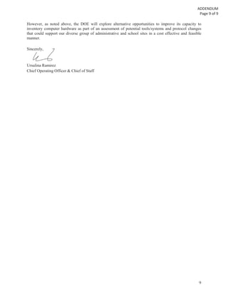 9
However, as noted above, the DOE will explore alternative opportunities to improve its capacity to
inventory computer hardware as part of an assessment of potential tools/systems and protocol changes
that could support our diverse group of administrative and school sites in a cost effective and feasible
manner.
Sincerely,
Ursulina Ramirez
Chief Operating Officer & Chief of Staff
cerely,
 