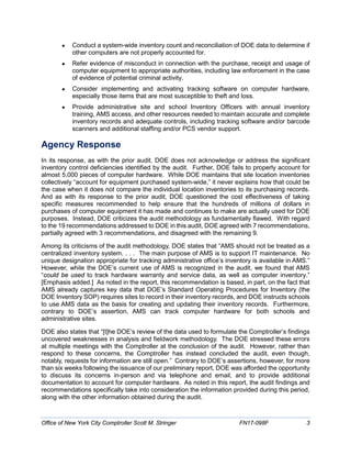 • Conduct a system-wide inventory count and reconciliation of DOE data to determine if
other computers are not properly accounted for.
• Refer evidence of misconduct in connection with the purchase, receipt and usage of
computer equipment to appropriate authorities, including law enforcement in the case
of evidence of potential criminal activity.
• Consider implementing and activating tracking software on computer hardware,
especially those items that are most susceptible to theft and loss.
• Provide administrative site and school Inventory Officers with annual inventory
training, AMS access, and other resources needed to maintain accurate and complete
inventory records and adequate controls, including tracking software and/or barcode
scanners and additional staffing and/or PCS vendor support.
Agency Response
In its response, as with the prior audit, DOE does not acknowledge or address the significant
inventory control deficiencies identified by the audit. Further, DOE fails to properly account for
almost 5,000 pieces of computer hardware. While DOE maintains that site location inventories
collectively “account for equipment purchased system-wide,” it never explains how that could be
the case when it does not compare the individual location inventories to its purchasing records.
And as with its response to the prior audit, DOE questioned the cost effectiveness of taking
specific measures recommended to help ensure that the hundreds of millions of dollars in
purchases of computer equipment it has made and continues to make are actually used for DOE
purposes. Instead, DOE criticizes the audit methodology as fundamentally flawed. With regard
to the 19 recommendations addressed to DOE in this audit, DOE agreed with 7 recommendations,
partially agreed with 3 recommendations, and disagreed with the remaining 9.
Among its criticisms of the audit methodology, DOE states that “AMS should not be treated as a
centralized inventory system. . . . The main purpose of AMS is to support IT maintenance. No
unique designation appropriate for tracking administrative office’s inventory is available in AMS.”
However, while the DOE’s current use of AMS is recognized in the audit, we found that AMS
“could be used to track hardware warranty and service data, as well as computer inventory.”
[Emphasis added.] As noted in the report, this recommendation is based, in part, on the fact that
AMS already captures key data that DOE’s Standard Operating Procedures for Inventory (the
DOE Inventory SOP) requires sites to record in their inventory records, and DOE instructs schools
to use AMS data as the basis for creating and updating their inventory records. Furthermore,
contrary to DOE’s assertion, AMS can track computer hardware for both schools and
administrative sites.
DOE also states that “[t]he DOE’s review of the data used to formulate the Comptroller’s findings
uncovered weaknesses in analysis and fieldwork methodology. The DOE stressed these errors
at multiple meetings with the Comptroller at the conclusion of the audit. However, rather than
respond to these concerns, the Comptroller has instead concluded the audit, even though,
notably, requests for information are still open.” Contrary to DOE’s assertions, however, for more
than six weeks following the issuance of our preliminary report, DOE was afforded the opportunity
to discuss its concerns in-person and via telephone and email, and to provide additional
documentation to account for computer hardware. As noted in this report, the audit findings and
recommendations specifically take into consideration the information provided during this period,
along with the other information obtained during the audit.
Office of New York City Comptroller Scott M. Stringer FN17-098F 3
 