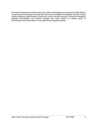 We note that despite its criticisms about the audit’s methodology and conclusions, DOE stated it
“is planning some changes to its help desk and device management strategies” and that it would
“explore additional opportunities to improve its current inventory practices, including investigating
potential tools/systems and protocol changes that could support our diverse group of
administrative and school sites in a cost effective and feasible manner.”
Office of New York City Comptroller Scott M. Stringer FN17-098F 4
 