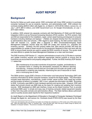 AUDIT REPORT
Background
During the follow-up audit scope period, DOE contracted with three OEM vendors to purchase
computer hardware for use by students, teachers, and administrative staff. DOE entered into
contracts totaling $209.9 million with Apple Inc. on March 3, 2016 ($105 million), Lenovo Inc. on
July 1, 2014 ($81.9 million), and CDW Government LLC, for Google Chromebooks, on July 1,
2014 ($23 million).
In addition, DOE entered into separate contracts with Dell Marketing LP (Dell) and ASI System
Integration (ASI) to act as Personal Computing Solutions (PCS) vendors. As PCS vendors, Dell
and ASI are responsible for the installation, repair, certain asset tracking and disposal of computer
hardware including desktops and laptops.2
(Tablets are shipped directly from the manufacturer
to administrative sites and schools.) With regard to asset tracking, the Dell contract states that
“Dell will maintain (i.e., update after a Disposal or MAC [moves/adds/changes]) Asset
Management Database records while the OEM will create new records (i.e., populate) the
Inventory records.” Similarly, the ASI contract states that “[t]he service provider will have the
responsibilities for update of asset records for the equipment assigned to them and work with the
DOE to ensure these records are used to update the DOE inventory of records. The vendor shall
use best efforts to update the Asset Management Database on a near real time basis.”
The DOE Inventory SOP Section 2.1, requires administrators at each of its 2,278 sites to maintain
and update inventory records and implement appropriate internal controls to ensure that all
inventories are accounted for and properly safeguarded. Further, the DOE Inventory SOP Section
1.1 states that
[t]he maintenance of accurate inventories of equipment, supplies, and textbooks is
an important factor in creating the atmosphere necessary for effective teaching
and learning. Inventory records that are up-to-date and accurate can guide a site
administrator in ordering new materials, maximizing the use of resources on hand
and in minimizing loss or theft.
The OEM vendors supply DOE’s Division of Information and Instructional Technology (DIIT) with
inventory information for all the computer hardware, except for the Apple tablets. This information
includes asset description, manufacturer, model number, serial number, DOE asset tag number
and the location of where it is installed. DIIT, in turn, uploads the information into AMS. According
to DOE, it primarily uses AMS to track hardware warranty and service data. However, DOE also
states that schools should use AMS data as the basis for creating and updating their inventory
records. DOE developed an AMS web interface, known as the Asset Inventory Tool, to provide
authorized AMS users “a simple and easy way of tracking computer related equipment (assets)
in New York City public schools and administrative offices. The Web interface allows authorized
users to quickly access asset reports for their respective locations.”
An Audit Report on the Department of Education’s Oversight of Computer Hardware Purchased
through the Apple Inc. and Lenovo Inc. Contracts (Audit # FM14-057A) was issued by the New
2
Each year administrative sites and schools must select one of these two companies as a PCS vendor and a PCS vendor service
plan. Sites may select either a “basic” or “standard” plan. Under the basic plan, sites must pay an added charge for delivery and
installation of computer hardware. This service is included in the standard plan.
Office of New York City Comptroller Scott M. Stringer FN17-098F 5
 