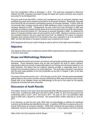 York City Comptroller’s Office on December 1, 2014. The audit was conducted to determine
whether the DOE computers purchased through the Apple and Lenovo contracts were properly
accounted for by the Department.
The prior audit found that DOE’s controls and management over its computer hardware were
insufficient to ensure that it properly accounted for its computer hardware. Specifically, that audit
found that DOE did not maintain a centralized inventory of computer hardware. Further, DOE did
not reconcile sites’ inventory records with its AMS database in which it records certain computer
hardware delivered to DOE. Consequently, the prior audit found that information in AMS was
unreliable and failed to properly identify where all of the computers paid for by DOE were located.
DOE did not record the location for 1,044 pieces of computer hardware in AMS. An additional 46
pieces of computer hardware were not accounted for at all in AMS. Based on inventory counts at
nine sampled locations, the prior report also found that “an additional 727 pieces of computer
hardware were missing entirely from the locations they were supposed to be at as identified in
AMS” and that 394 pieces of computer hardware were unopened and unused.
DOE disagreed with the prior audit’s findings as well as with six of the eight recommendations.
Objective
The objective of this audit is to determine whether DOE implemented the recommendations made
in the prior audit report.
Scope and Methodology Statement
We conducted this performance audit in accordance with generally accepted government auditing
standards. Those standards require that we plan and perform the audit to obtain sufficient,
appropriate evidence to provide a reasonable basis for our findings and conclusions based on our
audit objectives. We believe that the evidence obtained provides a reasonable basis for our
findings and conclusions based on our audit objectives. This audit was conducted in accordance
with the audit responsibilities of the City Comptroller as set forth in Chapter 5, §93, of the New
York City Charter.
The scope of this audit was from July 1, 2014 through June 30, 2016. We also performed detailed
testing based on the current inventory records maintained by DOE sites during the audit process.
Please refer to the Detailed Scope and Methodology at the end of this report for the specific
procedures and tests that were conducted.
Discussion of Audit Results
The matters covered in this report were discussed with DOE officials during and at the conclusion
of this audit. A preliminary draft report was sent to DOE on May 16, 2017 and discussed at exit
conferences held on June 1, 2017, and June 6, 2017. On June 12, 2017, we submitted a draft
report to DOE with a request for comments. We received DOE’s written response on June 26,
2017.
In its response, as with the prior audit, DOE does not acknowledge or address the significant
inventory control deficiencies identified by the audit. In addition, DOE fails to properly account for
almost 5,000 pieces of computer hardware. While DOE maintains that site location inventories
collectively “account for equipment purchased system-wide,” it never explains how that could be
Office of New York City Comptroller Scott M. Stringer FN17-098F 6
 