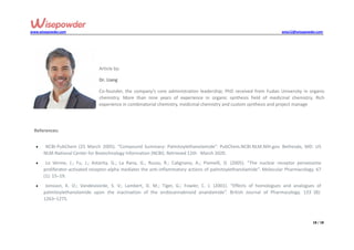 www.wisepowder.com wise12@wisepowder.com
18 / 18
Article by:
Dr. Liang
Co-founder, the company’s core administration leadership; PhD received from Fudan University in organic
chemistry. More than nine years of experience in organic synthesis field of medicinal chemistry. Rich
experience in combinatorial chemistry, medicinal chemistry and custom synthesis and project manage
References:
 NCBI-PubChem (25 March 2005). “Compound Summary: Palmitoylethanolamide”. PubChem.NCBI.NLM.NIH.gov. Bethesda, MD: US
NLM-National Center for Biotechnology Information (NCBI). Retrieved 12th March 2020.
 Lo Verme, J.; Fu, J.; Astarita, G.; La Rana, G.; Russo, R.; Calignano, A.; Piomelli, D. (2005). “The nuclear receptor peroxisome
proliferator-activated receptor-alpha mediates the anti-inflammatory actions of palmitoylethanolamide”. Molecular Pharmacology. 67
(1): 15–19.
 Jonsson, K. O.; Vandevoorde, S. V.; Lambert, D. M.; Tiger, G.; Fowler, C. J. (2001). “Effects of homologues and analogues of
palmitoylethanolamide upon the inactivation of the endocannabinoid anandamide”. British Journal of Pharmacology. 133 (8):
1263–1275.
 