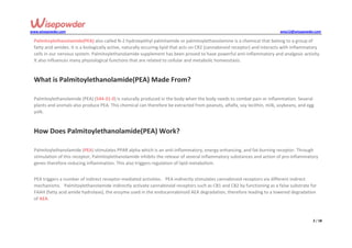 www.wisepowder.com wise12@wisepowder.com
2 / 18
Palmitoylethanolamide(PEA) also called N-2 hydroxyethyl palmitamide or palmitoylethanolamine is a chemical that belong to a group of
fatty acid amides. It is a biologically active, naturally occuring lipid that acts on CR2 (cannabinoid receptor) and interacts with inflammatory
cells in our nervous system. Palmitoylethanolamide supplement has been proved to have powerful anti-inflammatory and analgesic activity.
It also influences many physiological functions that are related to cellular and metabolic homeostasis.
What is Palmitoylethanolamide(PEA) Made From?
Palmitoylethanolamide (PEA) (544-31-0) is naturally produced in the body when the body needs to combat pain or inflammation. Several
plants and animals also produce PEA. This chemical can therefore be extracted from peanuts, alfalfa, soy lecithin, milk, soybeans, and egg
yolk.
How Does Palmitoylethanolamide(PEA) Work?
Palmitoylethanolamide (PEA) stimulates PPAR alpha which is an anti-inflammatory, energy-enhancing, and fat-burning receptor. Through
stimulation of this receptor, Palmitoylethanolamide inhibits the release of several inflammatory substances and action of pro-inflammatory
genes therefore reducing inflammation. This also triggers regulation of lipid metabolism.
PEA triggers a number of indirect receptor-mediated activities. PEA indirectly stimulates cannabinoid receptors via different indirect
mechanisms. Palmitoylethanolamide indirectly activate cannabinoid receptors such as CB1 and CB2 by functioning as a false substrate for
FAAH (fatty acid amide hydrolase), the enzyme used in the endocannabinoid AEA degradation, therefore leading to a lowered degradation
of AEA.
 